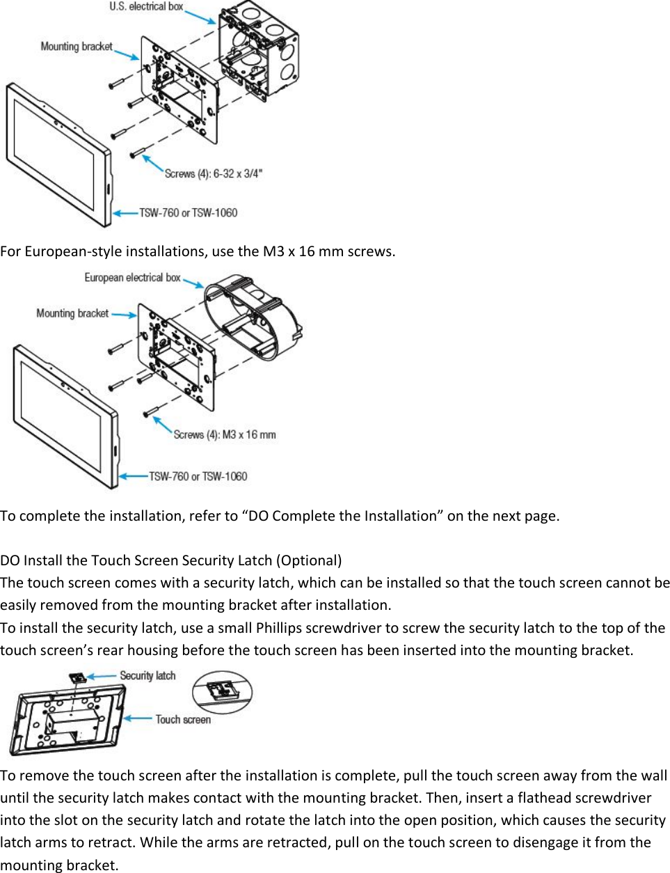  For European-style installations, use the M3 x 16 mm screws.  To complete the installation, refer to “DO Complete the Installation” on the next page.  DO Install the Touch Screen Security Latch (Optional) The touch screen comes with a security latch, which can be installed so that the touch screen cannot be easily removed from the mounting bracket after installation. To install the security latch, use a small Phillips screwdriver to screw the security latch to the top of the touch screen’s rear housing before the touch screen has been inserted into the mounting bracket.  To remove the touch screen after the installation is complete, pull the touch screen away from the wall until the security latch makes contact with the mounting bracket. Then, insert a flathead screwdriver into the slot on the security latch and rotate the latch into the open position, which causes the security latch arms to retract. While the arms are retracted, pull on the touch screen to disengage it from the mounting bracket. 