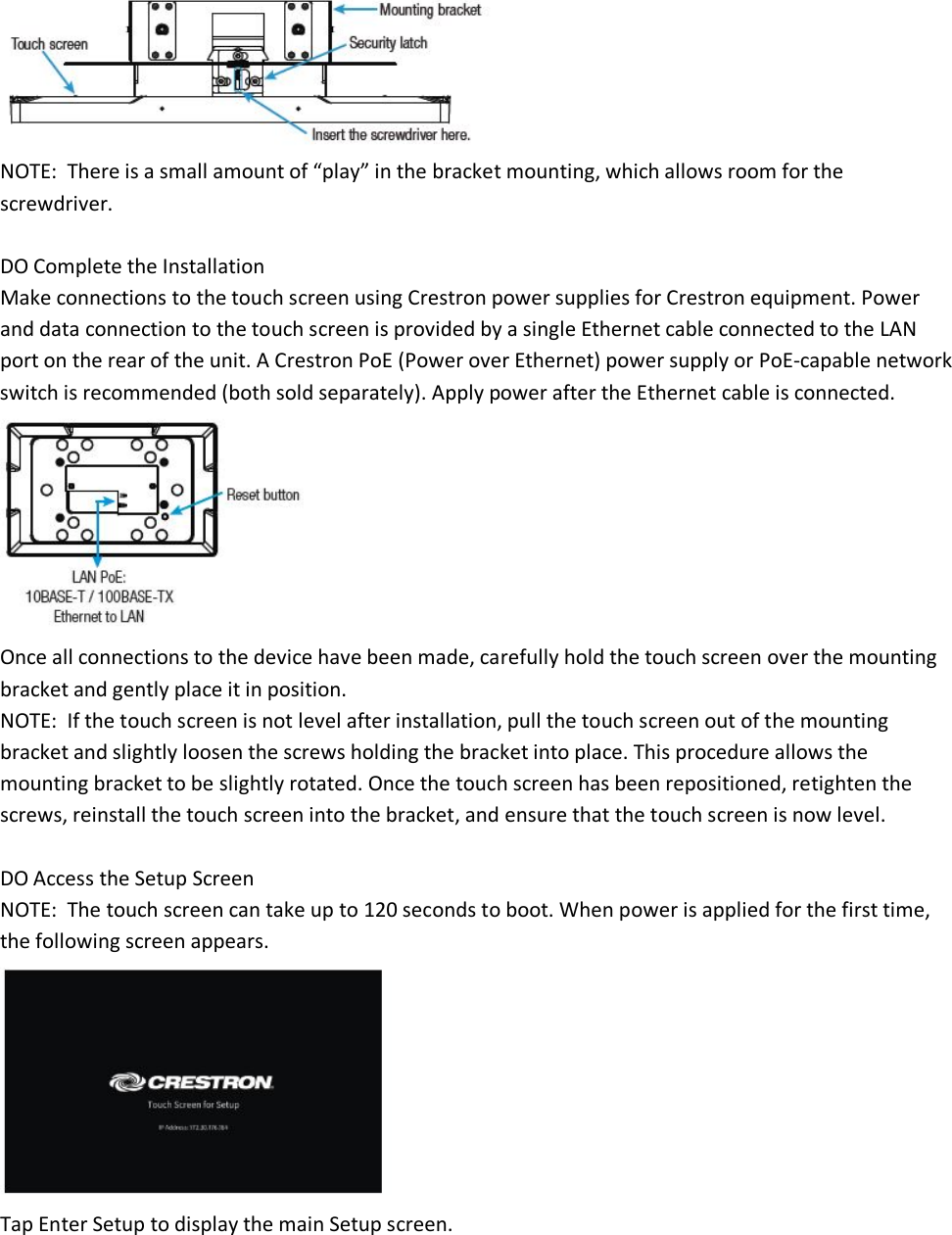  NOTE:  There is a small amount of “play” in the bracket mounting, which allows room for the screwdriver.  DO Complete the Installation Make connections to the touch screen using Crestron power supplies for Crestron equipment. Power and data connection to the touch screen is provided by a single Ethernet cable connected to the LAN port on the rear of the unit. A Crestron PoE (Power over Ethernet) power supply or PoE-capable network switch is recommended (both sold separately). Apply power after the Ethernet cable is connected.  Once all connections to the device have been made, carefully hold the touch screen over the mounting bracket and gently place it in position. NOTE:  If the touch screen is not level after installation, pull the touch screen out of the mounting bracket and slightly loosen the screws holding the bracket into place. This procedure allows the mounting bracket to be slightly rotated. Once the touch screen has been repositioned, retighten the screws, reinstall the touch screen into the bracket, and ensure that the touch screen is now level.  DO Access the Setup Screen NOTE:  The touch screen can take up to 120 seconds to boot. When power is applied for the first time, the following screen appears.  Tap Enter Setup to display the main Setup screen. 