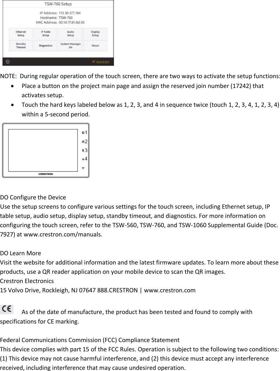  NOTE:  During regular operation of the touch screen, there are two ways to activate the setup functions: • Place a button on the project main page and assign the reserved join number (17242) that activates setup. • Touch the hard keys labeled below as 1, 2, 3, and 4 in sequence twice (touch 1, 2, 3, 4, 1, 2, 3, 4) within a 5-second period.   DO Configure the Device Use the setup screens to configure various settings for the touch screen, including Ethernet setup, IP table setup, audio setup, display setup, standby timeout, and diagnostics. For more information on configuring the touch screen, refer to the TSW-560, TSW-760, and TSW-1060 Supplemental Guide (Doc. 7927) at www.crestron.com/manuals.  DO Learn More Visit the website for additional information and the latest firmware updates. To learn more about these products, use a QR reader application on your mobile device to scan the QR images. Crestron Electronics  15 Volvo Drive, Rockleigh, NJ 07647 888.CRESTRON | www.crestron.com   As of the date of manufacture, the product has been tested and found to comply with specifications for CE marking.  Federal Communications Commission (FCC) Compliance Statement  This device complies with part 15 of the FCC Rules. Operation is subject to the following two conditions:  (1) This device may not cause harmful interference, and (2) this device must accept any interference received, including interference that may cause undesired operation.  