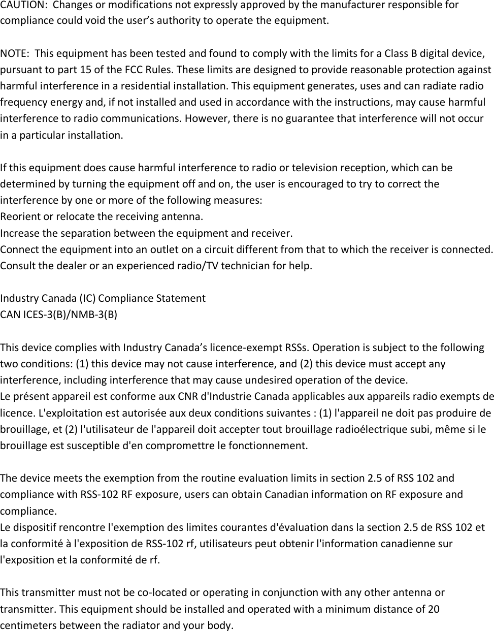 CAUTION:  Changes or modifications not expressly approved by the manufacturer responsible for compliance could void the user’s authority to operate the equipment.  NOTE:  This equipment has been tested and found to comply with the limits for a Class B digital device, pursuant to part 15 of the FCC Rules. These limits are designed to provide reasonable protection against harmful interference in a residential installation. This equipment generates, uses and can radiate radio frequency energy and, if not installed and used in accordance with the instructions, may cause harmful interference to radio communications. However, there is no guarantee that interference will not occur in a particular installation.  If this equipment does cause harmful interference to radio or television reception, which can be determined by turning the equipment off and on, the user is encouraged to try to correct the interference by one or more of the following measures: Reorient or relocate the receiving antenna. Increase the separation between the equipment and receiver. Connect the equipment into an outlet on a circuit different from that to which the receiver is connected. Consult the dealer or an experienced radio/TV technician for help.  Industry Canada (IC) Compliance Statement CAN ICES-3(B)/NMB-3(B)  This device complies with Industry Canada’s licence-exempt RSSs. Operation is subject to the following two conditions: (1) this device may not cause interference, and (2) this device must accept any interference, including interference that may cause undesired operation of the device.  Le présent appareil est conforme aux CNR d&apos;Industrie Canada applicables aux appareils radio exempts de licence. L&apos;exploitation est autorisée aux deux conditions suivantes : (1) l&apos;appareil ne doit pas produire de brouillage, et (2) l&apos;utilisateur de l&apos;appareil doit accepter tout brouillage radioélectrique subi, même si le brouillage est susceptible d&apos;en compromettre le fonctionnement.  The device meets the exemption from the routine evaluation limits in section 2.5 of RSS 102 and compliance with RSS-102 RF exposure, users can obtain Canadian information on RF exposure and compliance.  Le dispositif rencontre l&apos;exemption des limites courantes d&apos;évaluation dans la section 2.5 de RSS 102 et la conformité à l&apos;exposition de RSS-102 rf, utilisateurs peut obtenir l&apos;information canadienne sur l&apos;exposition et la conformité de rf.     This transmitter must not be co-located or operating in conjunction with any other antenna or transmitter. This equipment should be installed and operated with a minimum distance of 20 centimeters between the radiator and your body.     