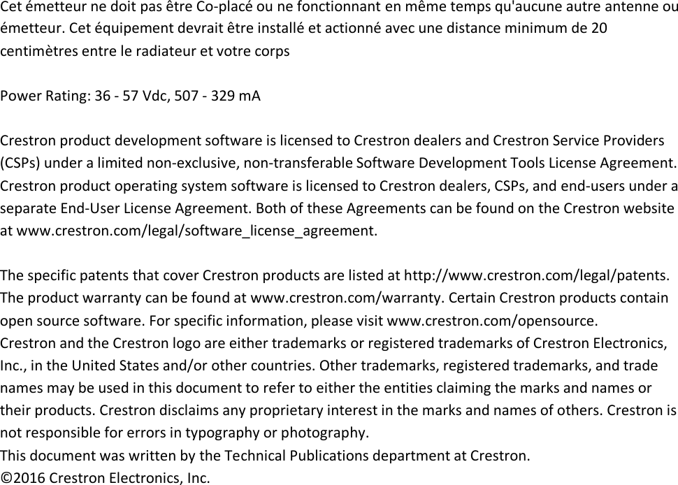 Cet émetteur ne doit pas être Co-placé ou ne fonctionnant en même temps qu&apos;aucune autre antenne ou émetteur. Cet équipement devrait être installé et actionné avec une distance minimum de 20 centimètres entre le radiateur et votre corps   Power Rating: 36 - 57 Vdc, 507 - 329 mA  Crestron product development software is licensed to Crestron dealers and Crestron Service Providers (CSPs) under a limited non-exclusive, non-transferable Software Development Tools License Agreement. Crestron product operating system software is licensed to Crestron dealers, CSPs, and end-users under a separate End-User License Agreement. Both of these Agreements can be found on the Crestron website at www.crestron.com/legal/software_license_agreement.  The specific patents that cover Crestron products are listed at http://www.crestron.com/legal/patents. The product warranty can be found at www.crestron.com/warranty. Certain Crestron products contain open source software. For specific information, please visit www.crestron.com/opensource.  Crestron and the Crestron logo are either trademarks or registered trademarks of Crestron Electronics, Inc., in the United States and/or other countries. Other trademarks, registered trademarks, and trade names may be used in this document to refer to either the entities claiming the marks and names or their products. Crestron disclaims any proprietary interest in the marks and names of others. Crestron is not responsible for errors in typography or photography. This document was written by the Technical Publications department at Crestron.  ©2016 Crestron Electronics, Inc.  