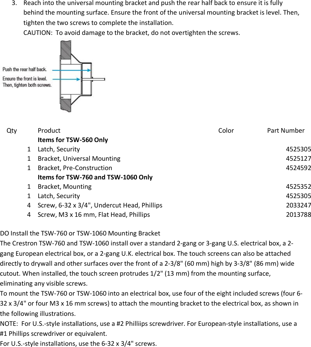 3. Reach into the universal mounting bracket and push the rear half back to ensure it is fully behind the mounting surface. Ensure the front of the universal mounting bracket is level. Then, tighten the two screws to complete the installation. CAUTION:  To avoid damage to the bracket, do not overtighten the screws.   Qty Product Color Part Number  Items for TSW-560 Only   1 Latch, Security  4525305 1 Bracket, Universal Mounting  4525127 1 Bracket, Pre-Construction  4524592  Items for TSW-760 and TSW-1060 Only   1 Bracket, Mounting  4525352 1 Latch, Security  4525305 4 Screw, 6-32 x 3/4&quot;, Undercut Head, Phillips  2033247 4 Screw, M3 x 16 mm, Flat Head, Phillips  2013788  DO Install the TSW-760 or TSW-1060 Mounting Bracket The Crestron TSW-760 and TSW-1060 install over a standard 2-gang or 3-gang U.S. electrical box, a 2-gang European electrical box, or a 2-gang U.K. electrical box. The touch screens can also be attached directly to drywall and other surfaces over the front of a 2-3/8&quot; (60 mm) high by 3-3/8&quot; (86 mm) wide cutout. When installed, the touch screen protrudes 1/2&quot; (13 mm) from the mounting surface, eliminating any visible screws. To mount the TSW-760 or TSW-1060 into an electrical box, use four of the eight included screws (four 6-32 x 3/4&quot; or four M3 x 16 mm screws) to attach the mounting bracket to the electrical box, as shown in the following illustrations. NOTE:  For U.S.-style installations, use a #2 Philliips screwdriver. For European-style installations, use a #1 Phillips screwdriver or equivalent. For U.S.-style installations, use the 6-32 x 3/4&quot; screws. 