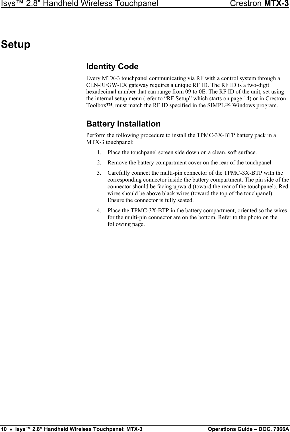 Isys™ 2.8” Handheld Wireless Touchpanel    Crestron MTX-3 Setup Identity Code Every MTX-3 touchpanel communicating via RF with a control system through a CEN-RFGW-EX gateway requires a unique RF ID. The RF ID is a two-digit hexadecimal number that can range from 09 to 0E. The RF ID of the unit, set using the internal setup menu (refer to “RF Setup” which starts on page 14) or in Crestron Toolbox™, must match the RF ID specified in the SIMPL™ Windows program. Battery Installation Perform the following procedure to install the TPMC-3X-BTP battery pack in a MTX-3 touchpanel: 1.  Place the touchpanel screen side down on a clean, soft surface. 2.  Remove the battery compartment cover on the rear of the touchpanel. 3.  Carefully connect the multi-pin connector of the TPMC-3X-BTP with the corresponding connector inside the battery compartment. The pin side of the connector should be facing upward (toward the rear of the touchpanel). Red wires should be above black wires (toward the top of the touchpanel). Ensure the connector is fully seated. 4.  Place the TPMC-3X-BTP in the battery compartment, oriented so the wires for the multi-pin connector are on the bottom. Refer to the photo on the following page. 10  •  Isys™ 2.8” Handheld Wireless Touchpanel: MTX-3  Operations Guide – DOC. 7066A 