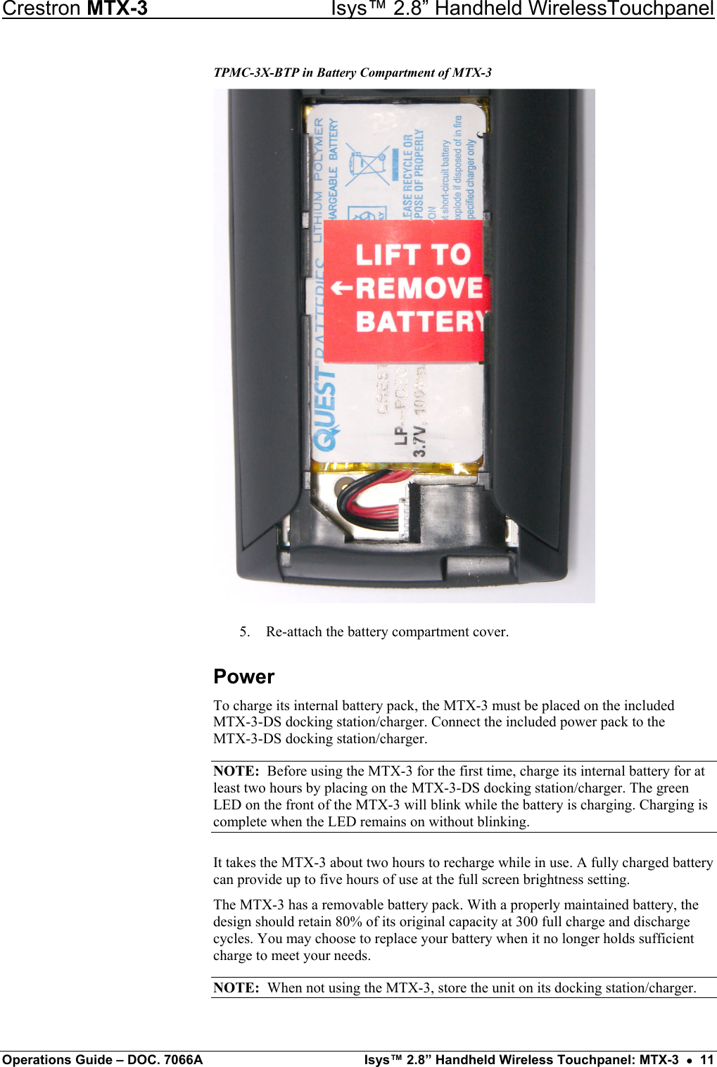 Crestron MTX-3    Isys™ 2.8” Handheld WirelessTouchpanel TPMC-3X-BTP in Battery Compartment of MTX-3  5.  Re-attach the battery compartment cover. Power To charge its internal battery pack, the MTX-3 must be placed on the included  MTX-3-DS docking station/charger. Connect the included power pack to the  MTX-3-DS docking station/charger. NOTE:  Before using the MTX-3 for the first time, charge its internal battery for at least two hours by placing on the MTX-3-DS docking station/charger. The green LED on the front of the MTX-3 will blink while the battery is charging. Charging is complete when the LED remains on without blinking. It takes the MTX-3 about two hours to recharge while in use. A fully charged battery can provide up to five hours of use at the full screen brightness setting. The MTX-3 has a removable battery pack. With a properly maintained battery, the design should retain 80% of its original capacity at 300 full charge and discharge cycles. You may choose to replace your battery when it no longer holds sufficient charge to meet your needs. NOTE:  When not using the MTX-3, store the unit on its docking station/charger. Operations Guide – DOC. 7066A  Isys™ 2.8” Handheld Wireless Touchpanel: MTX-3  •  11 