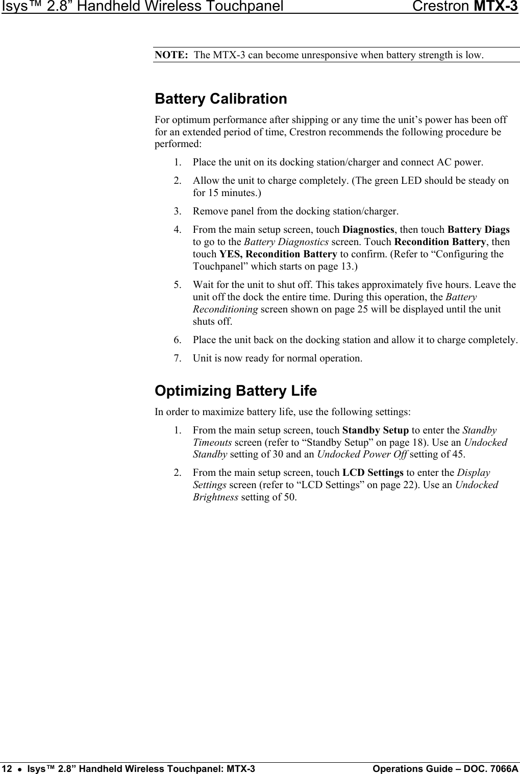 Isys™ 2.8” Handheld Wireless Touchpanel    Crestron MTX-3 NOTE:  The MTX-3 can become unresponsive when battery strength is low. Battery Calibration For optimum performance after shipping or any time the unit’s power has been off for an extended period of time, Crestron recommends the following procedure be performed: 1.  Place the unit on its docking station/charger and connect AC power. 2.  Allow the unit to charge completely. (The green LED should be steady on for 15 minutes.) 3.  Remove panel from the docking station/charger. 4.  From the main setup screen, touch Diagnostics, then touch Battery Diags to go to the Battery Diagnostics screen. Touch Recondition Battery, then touch YES, Recondition Battery to confirm. (Refer to “Configuring the Touchpanel” which starts on page 13.) 5.  Wait for the unit to shut off. This takes approximately five hours. Leave the unit off the dock the entire time. During this operation, the Battery Reconditioning screen shown on page 25 will be displayed until the unit shuts off. 6.  Place the unit back on the docking station and allow it to charge completely. 7.  Unit is now ready for normal operation. Optimizing Battery Life In order to maximize battery life, use the following settings: 1.  From the main setup screen, touch Standby Setup to enter the Standby Timeouts screen (refer to “Standby Setup” on page 18). Use an Undocked Standby setting of 30 and an Undocked Power Off setting of 45. 2.  From the main setup screen, touch LCD Settings to enter the Display Settings screen (refer to “LCD Settings” on page 22). Use an Undocked Brightness setting of 50.              12  •  Isys™ 2.8” Handheld Wireless Touchpanel: MTX-3  Operations Guide – DOC. 7066A 