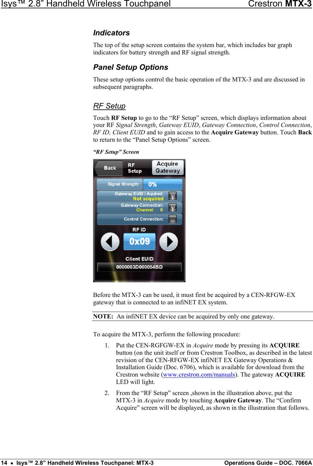 Isys™ 2.8” Handheld Wireless Touchpanel    Crestron MTX-3 Indicators The top of the setup screen contains the system bar, which includes bar graph indicators for battery strength and RF signal strength. Panel Setup Options These setup options control the basic operation of the MTX-3 and are discussed in subsequent paragraphs. RF Setup Touch RF Setup to go to the “RF Setup” screen, which displays information about your RF Signal Strength, Gateway EUID, Gateway Connection, Control Connection, RF ID, Client EUID and to gain access to the Acquire Gateway button. Touch Back to return to the “Panel Setup Options” screen. “RF Setup” Screen  Before the MTX-3 can be used, it must first be acquired by a CEN-RFGW-EX gateway that is connected to an infiNET EX system. NOTE:  An infiNET EX device can be acquired by only one gateway. To acquire the MTX-3, perform the following procedure: 1.  Put the CEN-RGFGW-EX in Acquire mode by pressing its ACQUIRE button (on the unit itself or from Crestron Toolbox, as described in the latest revision of the CEN-RFGW-EX infiNET EX Gateway Operations &amp; Installation Guide (Doc. 6706), which is available for download from the Crestron website (www.crestron.com/manuals). The gateway ACQUIRE LED will light. 2.  From the “RF Setup” screen ,shown in the illustration above, put the  MTX-3 in Acquire mode by touching Acquire Gateway. The “Confirm Acquire” screen will be displayed, as shown in the illustration that follows. 14  •  Isys™ 2.8” Handheld Wireless Touchpanel: MTX-3  Operations Guide – DOC. 7066A 