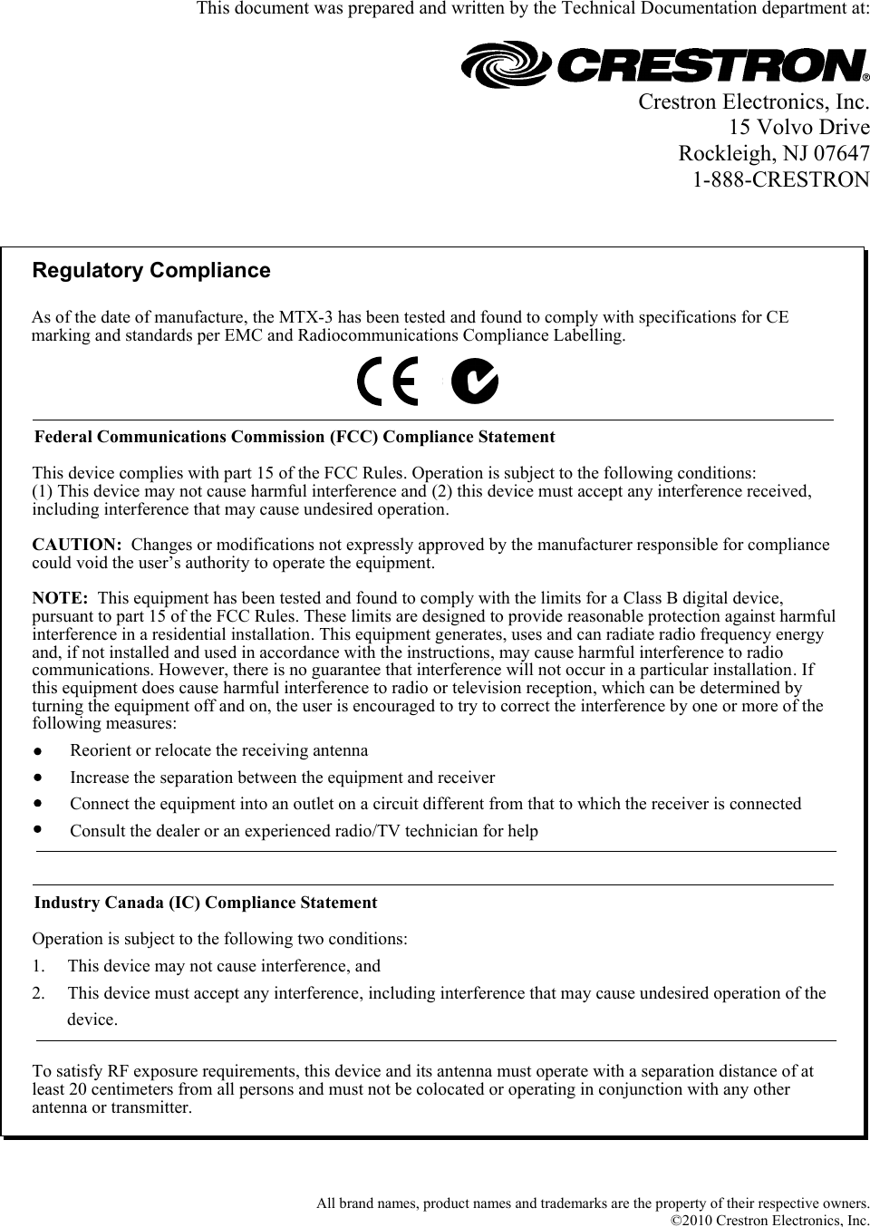   This document was prepared and written by the Technical Documentation department at:   Crestron Electronics, Inc. 15 Volvo Drive Rockleigh, NJ 07647 1-888-CRESTRON   Regulatory ComplianceTo satisfy RF exposure requirements, this device and its antenna must operate with a separation distance of at least 20 centimeters from all persons and must not be colocated or operating in conjunction with any other antenna or transmitter.Federal Communications Commission (FCC) Compliance StatementOperation is subject to the following two conditions:Industry Canada (IC) Compliance StatementThis device complies with part 15 of the FCC Rules. Operation is subject to the following conditions:(1) This device may not cause harmful interference and (2) this device must accept any interference received, including interference that may cause undesired operation.CAUTION:  Changes or modifications not expressly approved by the manufacturer responsible for compliance could void the user’s authority to operate the equipment. NOTE:  This equipment has been tested and found to comply with the limits for a Class B digital device, pursuant to part 15 of the FCC Rules. These limits are designed to provide reasonable protection against harmful interference in a residential installation. This equipment generates, uses and can radiate radio frequency energy and, if not installed and used in accordance with the instructions, may cause harmful interference to radio communications. However, there is no guarantee that interference will not occur in a particular installation. If this equipment does cause harmful interference to radio or television reception, which can be determined by turning the equipment off and on, the user is encouraged to try to correct the interference by one or more of the following measures:1.     This device may not cause interference, and2.     This device must accept any interference, including interference that may cause undesired operation of the           device.Reorient or relocate the receiving antennaIncrease the separation between the equipment and receiverConnect the equipment into an outlet on a circuit different from that to which the receiver is connectedConsult the dealer or an experienced radio/TV technician for helpAs of the date of manufacture, the MTX-3 has been tested and found to comply with specifications for CE marking and standards per EMC and Radiocommunications Compliance Labelling.   All brand names, product names and trademarks are the property of their respective owners. ©2010 Crestron Electronics, Inc.  