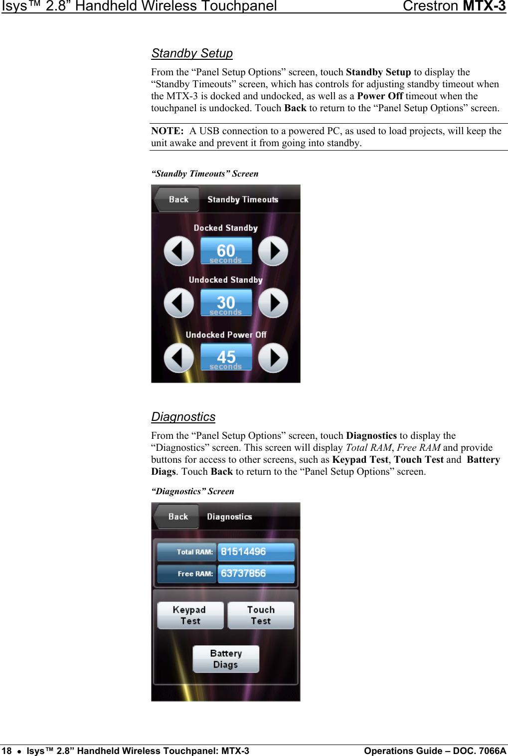 Isys™ 2.8” Handheld Wireless Touchpanel    Crestron MTX-3 Standby Setup From the “Panel Setup Options” screen, touch Standby Setup to display the “Standby Timeouts” screen, which has controls for adjusting standby timeout when the MTX-3 is docked and undocked, as well as a Power Off timeout when the touchpanel is undocked. Touch Back to return to the “Panel Setup Options” screen. NOTE:  A USB connection to a powered PC, as used to load projects, will keep the unit awake and prevent it from going into standby. “Standby Timeouts” Screen  Diagnostics From the “Panel Setup Options” screen, touch Diagnostics to display the “Diagnostics” screen. This screen will display Total RAM, Free RAM and provide buttons for access to other screens, such as Keypad Test, Touch Test and  Battery Diags. Touch Back to return to the “Panel Setup Options” screen. “Diagnostics” Screen   18  •  Isys™ 2.8” Handheld Wireless Touchpanel: MTX-3  Operations Guide – DOC. 7066A 