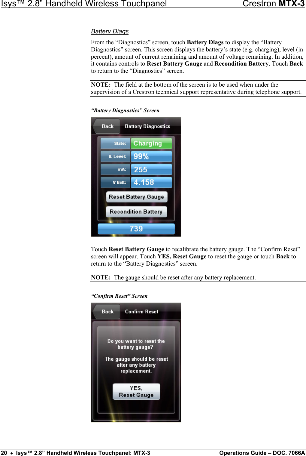 Isys™ 2.8” Handheld Wireless Touchpanel    Crestron MTX-3 Battery Diags From the “Diagnostics” screen, touch Battery Diags to display the “Battery Diagnostics” screen. This screen displays the battery’s state (e.g. charging), level (in percent), amount of current remaining and amount of voltage remaining. In addition, it contains controls to Reset Battery Gauge and Recondition Battery. Touch Back to return to the “Diagnostics” screen. NOTE:  The field at the bottom of the screen is to be used when under the supervision of a Crestron technical support representative during telephone support. “Battery Diagnostics” Screen  Touch Reset Battery Gauge to recalibrate the battery gauge. The “Confirm Reset” screen will appear. Touch YES, Reset Gauge to reset the gauge or touch Back to return to the “Battery Diagnostics” screen. NOTE:  The gauge should be reset after any battery replacement. “Confirm Reset” Screen  20  •  Isys™ 2.8” Handheld Wireless Touchpanel: MTX-3  Operations Guide – DOC. 7066A 