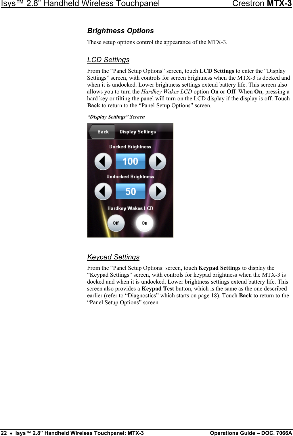 Isys™ 2.8” Handheld Wireless Touchpanel    Crestron MTX-3 Brightness Options These setup options control the appearance of the MTX-3. LCD Settings From the “Panel Setup Options” screen, touch LCD Settings to enter the “Display Settings” screen, with controls for screen brightness when the MTX-3 is docked and when it is undocked. Lower brightness settings extend battery life. This screen also allows you to turn the Hardkey Wakes LCD option On or Off. When On, pressing a hard key or tilting the panel will turn on the LCD display if the display is off. Touch Back to return to the “Panel Setup Options” screen. “Display Settings” Screen  Keypad Settings From the “Panel Setup Options: screen, touch Keypad Settings to display the “Keypad Settings” screen, with controls for keypad brightness when the MTX-3 is docked and when it is undocked. Lower brightness settings extend battery life. This screen also provides a Keypad Test button, which is the same as the one described earlier (refer to “Diagnostics” which starts on page 18). Touch Back to return to the “Panel Setup Options” screen. 22  •  Isys™ 2.8” Handheld Wireless Touchpanel: MTX-3  Operations Guide – DOC. 7066A 