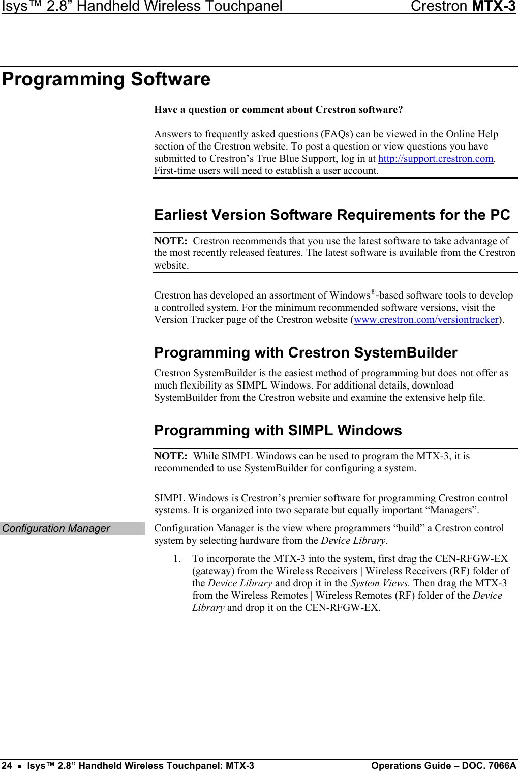 Isys™ 2.8” Handheld Wireless Touchpanel    Crestron MTX-3 Programming Software Have a question or comment about Crestron software?  Answers to frequently asked questions (FAQs) can be viewed in the Online Help section of the Crestron website. To post a question or view questions you have submitted to Crestron’s True Blue Support, log in at http://support.crestron.com. First-time users will need to establish a user account. Earliest Version Software Requirements for the PC NOTE:  Crestron recommends that you use the latest software to take advantage of the most recently released features. The latest software is available from the Crestron website. Crestron has developed an assortment of Windows-based software tools to develop a controlled system. For the minimum recommended software versions, visit the Version Tracker page of the Crestron website (www.crestron.com/versiontracker). Programming with Crestron SystemBuilder Crestron SystemBuilder is the easiest method of programming but does not offer as much flexibility as SIMPL Windows. For additional details, download SystemBuilder from the Crestron website and examine the extensive help file. Programming with SIMPL Windows NOTE:  While SIMPL Windows can be used to program the MTX-3, it is recommended to use SystemBuilder for configuring a system. SIMPL Windows is Crestron’s premier software for programming Crestron control systems. It is organized into two separate but equally important “Managers”. Configuration Manager  Configuration Manager is the view where programmers “build” a Crestron control system by selecting hardware from the Device Library. 1.  To incorporate the MTX-3 into the system, first drag the CEN-RFGW-EX (gateway) from the Wireless Receivers | Wireless Receivers (RF) folder of the Device Library and drop it in the System Views. Then drag the MTX-3 from the Wireless Remotes | Wireless Remotes (RF) folder of the Device Library and drop it on the CEN-RFGW-EX. 24  •  Isys™ 2.8” Handheld Wireless Touchpanel: MTX-3  Operations Guide – DOC. 7066A 