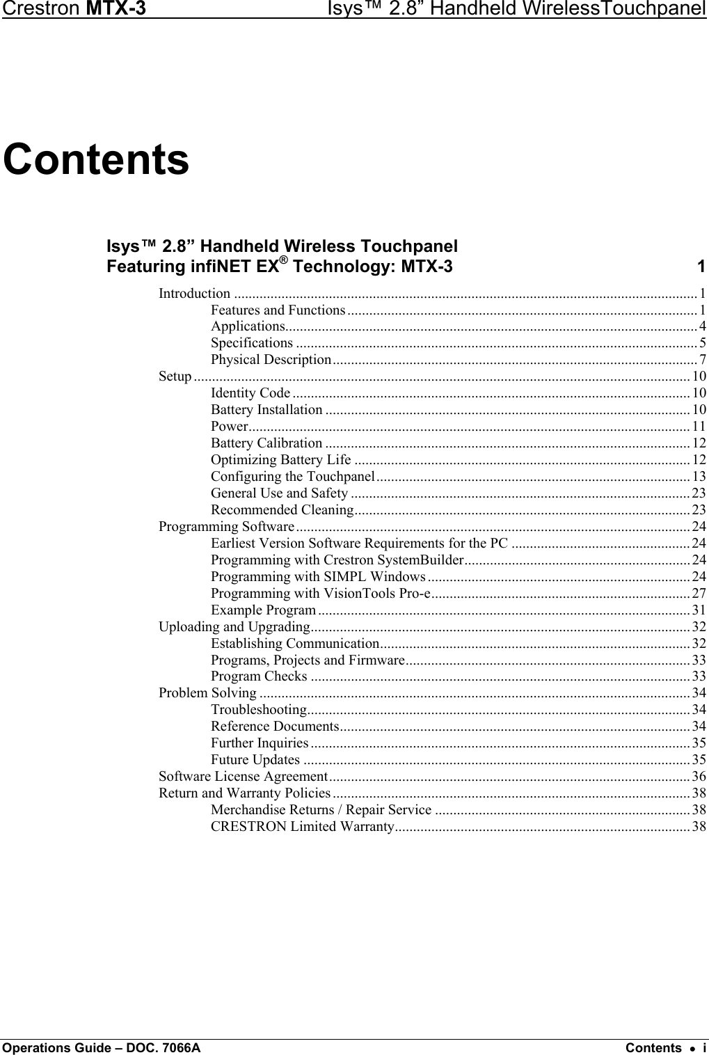 Crestron MTX-3    Isys™ 2.8” Handheld WirelessTouchpanel Contents Isys™ 2.8” Handheld Wireless Touchpanel  Featuring infiNET EX® Technology: MTX-3  1 Introduction ...............................................................................................................................1 Features and Functions................................................................................................1 Applications.................................................................................................................4 Specifications ..............................................................................................................5 Physical Description....................................................................................................7 Setup ........................................................................................................................................10 Identity Code .............................................................................................................10 Battery Installation ....................................................................................................10 Power.........................................................................................................................11 Battery Calibration ....................................................................................................12 Optimizing Battery Life ............................................................................................12 Configuring the Touchpanel......................................................................................13 General Use and Safety .............................................................................................23 Recommended Cleaning............................................................................................23 Programming Software............................................................................................................24 Earliest Version Software Requirements for the PC .................................................24 Programming with Crestron SystemBuilder.............................................................. 24 Programming with SIMPL Windows ........................................................................24 Programming with VisionTools Pro-e....................................................................... 27 Example Program...................................................................................................... 31 Uploading and Upgrading........................................................................................................ 32 Establishing Communication..................................................................................... 32 Programs, Projects and Firmware.............................................................................. 33 Program Checks ........................................................................................................33 Problem Solving ...................................................................................................................... 34 Troubleshooting......................................................................................................... 34 Reference Documents................................................................................................34 Further Inquiries ........................................................................................................ 35 Future Updates ..........................................................................................................35 Software License Agreement...................................................................................................36 Return and Warranty Policies .................................................................................................. 38 Merchandise Returns / Repair Service ......................................................................38 CRESTRON Limited Warranty.................................................................................38  Operations Guide – DOC. 7066A  Contents  •  i 
