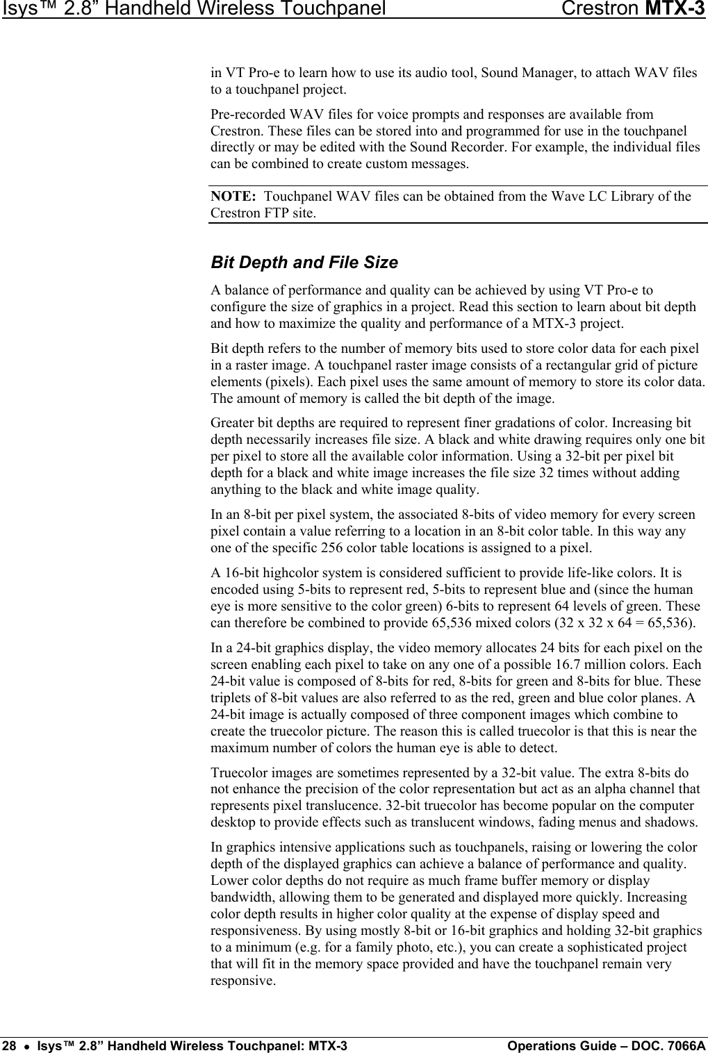 Isys™ 2.8” Handheld Wireless Touchpanel    Crestron MTX-3 in VT Pro-e to learn how to use its audio tool, Sound Manager, to attach WAV files to a touchpanel project. Pre-recorded WAV files for voice prompts and responses are available from Crestron. These files can be stored into and programmed for use in the touchpanel directly or may be edited with the Sound Recorder. For example, the individual files can be combined to create custom messages. NOTE:  Touchpanel WAV files can be obtained from the Wave LC Library of the Crestron FTP site. Bit Depth and File Size A balance of performance and quality can be achieved by using VT Pro-e to configure the size of graphics in a project. Read this section to learn about bit depth and how to maximize the quality and performance of a MTX-3 project. Bit depth refers to the number of memory bits used to store color data for each pixel in a raster image. A touchpanel raster image consists of a rectangular grid of picture elements (pixels). Each pixel uses the same amount of memory to store its color data. The amount of memory is called the bit depth of the image. Greater bit depths are required to represent finer gradations of color. Increasing bit depth necessarily increases file size. A black and white drawing requires only one bit per pixel to store all the available color information. Using a 32-bit per pixel bit depth for a black and white image increases the file size 32 times without adding anything to the black and white image quality. In an 8-bit per pixel system, the associated 8-bits of video memory for every screen pixel contain a value referring to a location in an 8-bit color table. In this way any one of the specific 256 color table locations is assigned to a pixel. A 16-bit highcolor system is considered sufficient to provide life-like colors. It is encoded using 5-bits to represent red, 5-bits to represent blue and (since the human eye is more sensitive to the color green) 6-bits to represent 64 levels of green. These can therefore be combined to provide 65,536 mixed colors (32 x 32 x 64 = 65,536). In a 24-bit graphics display, the video memory allocates 24 bits for each pixel on the screen enabling each pixel to take on any one of a possible 16.7 million colors. Each 24-bit value is composed of 8-bits for red, 8-bits for green and 8-bits for blue. These triplets of 8-bit values are also referred to as the red, green and blue color planes. A 24-bit image is actually composed of three component images which combine to create the truecolor picture. The reason this is called truecolor is that this is near the maximum number of colors the human eye is able to detect. Truecolor images are sometimes represented by a 32-bit value. The extra 8-bits do not enhance the precision of the color representation but act as an alpha channel that represents pixel translucence. 32-bit truecolor has become popular on the computer desktop to provide effects such as translucent windows, fading menus and shadows. In graphics intensive applications such as touchpanels, raising or lowering the color depth of the displayed graphics can achieve a balance of performance and quality. Lower color depths do not require as much frame buffer memory or display bandwidth, allowing them to be generated and displayed more quickly. Increasing color depth results in higher color quality at the expense of display speed and responsiveness. By using mostly 8-bit or 16-bit graphics and holding 32-bit graphics to a minimum (e.g. for a family photo, etc.), you can create a sophisticated project that will fit in the memory space provided and have the touchpanel remain very responsive. 28  •  Isys™ 2.8” Handheld Wireless Touchpanel: MTX-3  Operations Guide – DOC. 7066A 