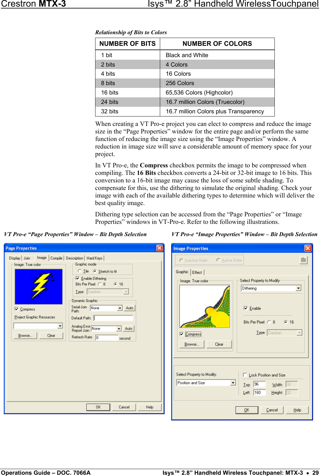 Crestron MTX-3    Isys™ 2.8” Handheld WirelessTouchpanel Relationship of Bits to Colors NUMBER OF BITS  NUMBER OF COLORS 1 bit  Black and White 2 bits  4 Colors 4 bits  16 Colors 8 bits  256 Colors 16 bits  65,536 Colors (Highcolor) 24 bits  16.7 million Colors (Truecolor) 32 bits  16.7 million Colors plus Transparency When creating a VT Pro-e project you can elect to compress and reduce the image size in the “Page Properties” window for the entire page and/or perform the same function of reducing the image size using the “Image Properties” window. A reduction in image size will save a considerable amount of memory space for your project. In VT Pro-e, the Compress checkbox permits the image to be compressed when compiling. The 16 Bits checkbox converts a 24-bit or 32-bit image to 16 bits. This conversion to a 16-bit image may cause the loss of some subtle shading. To compensate for this, use the dithering to simulate the original shading. Check your image with each of the available dithering types to determine which will deliver the best quality image. Dithering type selection can be accessed from the “Page Properties” or “Image Properties” windows in VT-Pro-e. Refer to the following illustrations. VT Pro-e “Page Properties” Window – Bit Depth Selection  VT Pro-e “Image Properties” Window – Bit Depth Selection  Operations Guide – DOC. 7066A  Isys™ 2.8” Handheld Wireless Touchpanel: MTX-3  •  29 
