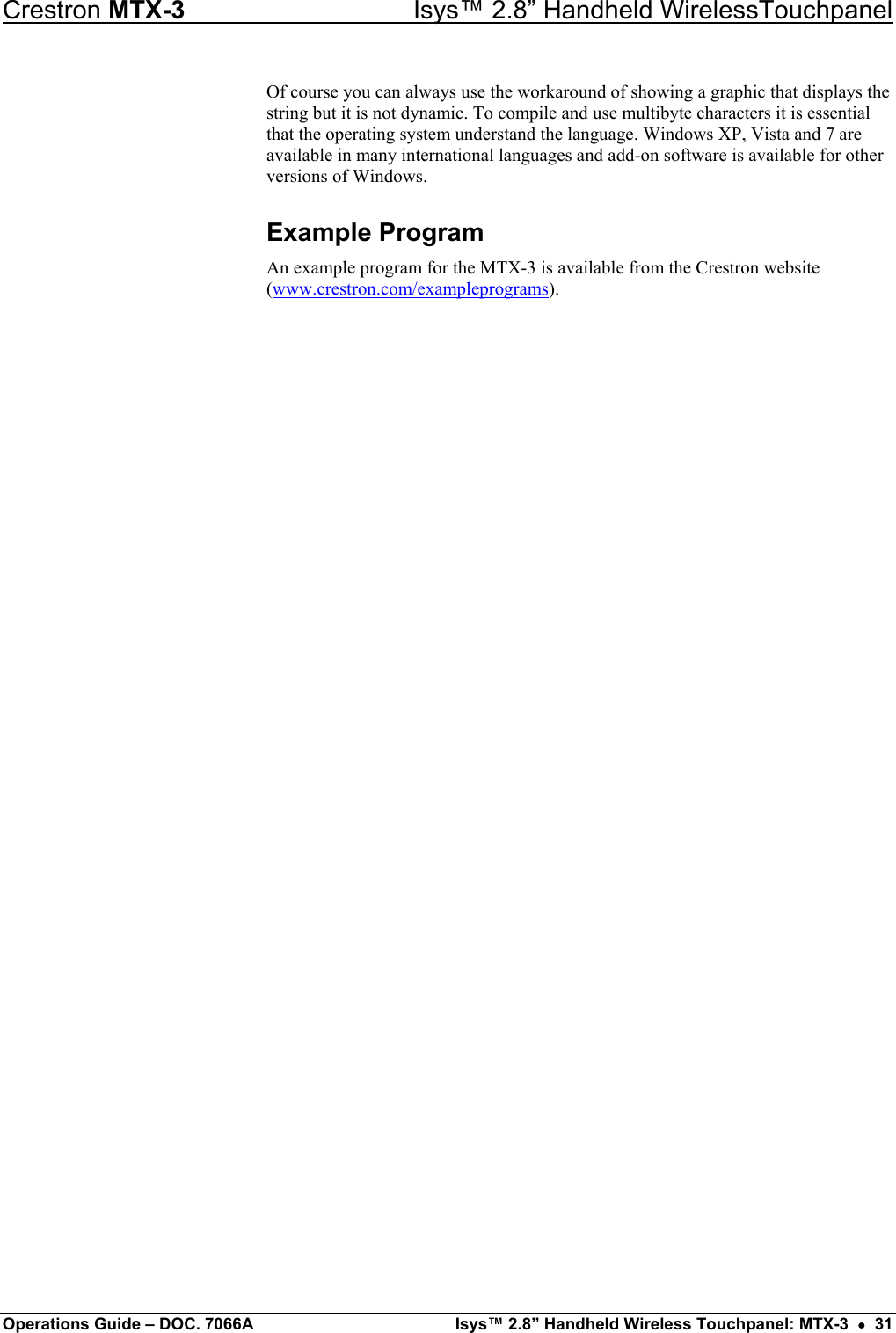 Crestron MTX-3    Isys™ 2.8” Handheld WirelessTouchpanel Of course you can always use the workaround of showing a graphic that displays the string but it is not dynamic. To compile and use multibyte characters it is essential that the operating system understand the language. Windows XP, Vista and 7 are available in many international languages and add-on software is available for other versions of Windows. Example Program An example program for the MTX-3 is available from the Crestron website (www.crestron.com/exampleprograms). Operations Guide – DOC. 7066A  Isys™ 2.8” Handheld Wireless Touchpanel: MTX-3  •  31 