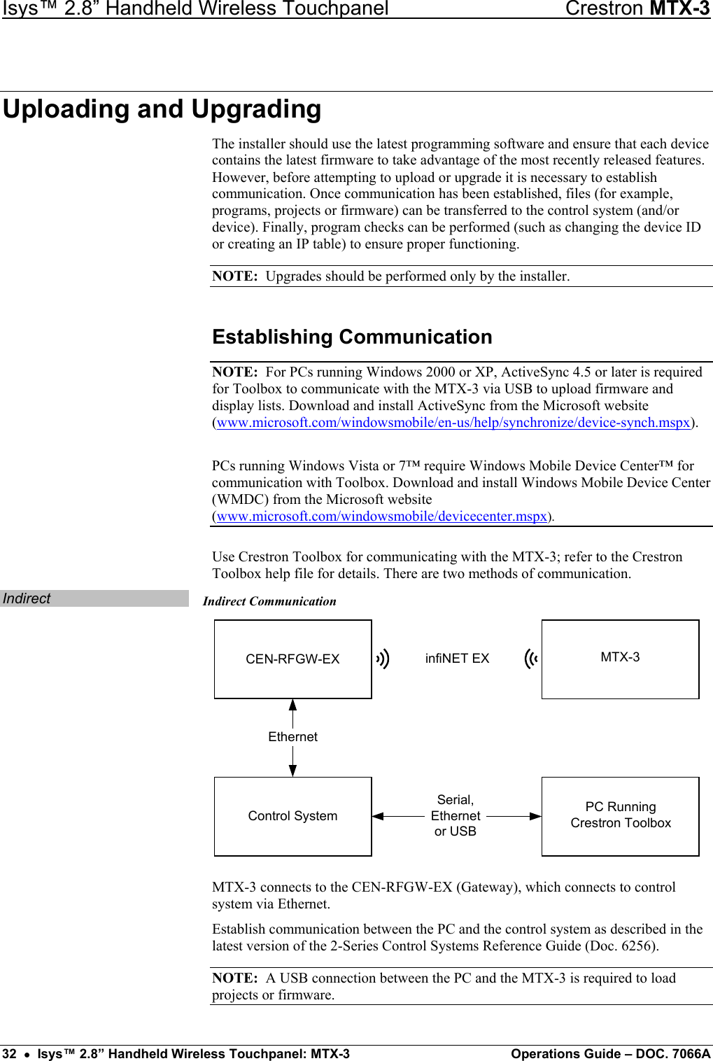 Isys™ 2.8” Handheld Wireless Touchpanel    Crestron MTX-3 Uploading and Upgrading The installer should use the latest programming software and ensure that each device contains the latest firmware to take advantage of the most recently released features. However, before attempting to upload or upgrade it is necessary to establish communication. Once communication has been established, files (for example, programs, projects or firmware) can be transferred to the control system (and/or device). Finally, program checks can be performed (such as changing the device ID or creating an IP table) to ensure proper functioning. NOTE:  Upgrades should be performed only by the installer. Establishing Communication NOTE:  For PCs running Windows 2000 or XP, ActiveSync 4.5 or later is required for Toolbox to communicate with the MTX-3 via USB to upload firmware and display lists. Download and install ActiveSync from the Microsoft website (www.microsoft.com/windowsmobile/en-us/help/synchronize/device-synch.mspx). PCs running Windows Vista or 7™ require Windows Mobile Device Center™ for communication with Toolbox. Download and install Windows Mobile Device Center (WMDC) from the Microsoft website (www.microsoft.com/windowsmobile/devicecenter.mspx). Use Crestron Toolbox for communicating with the MTX-3; refer to the Crestron Toolbox help file for details. There are two methods of communication. Indirect  Indirect Communication Control SystemCEN-RFGW-EXEthernetinfiNET EXSerial,Ethernetor USBPC RunningCrestron ToolboxMTX-3 MTX-3 connects to the CEN-RFGW-EX (Gateway), which connects to control system via Ethernet. Establish communication between the PC and the control system as described in the latest version of the 2-Series Control Systems Reference Guide (Doc. 6256). NOTE:  A USB connection between the PC and the MTX-3 is required to load projects or firmware. 32  •  Isys™ 2.8” Handheld Wireless Touchpanel: MTX-3  Operations Guide – DOC. 7066A 