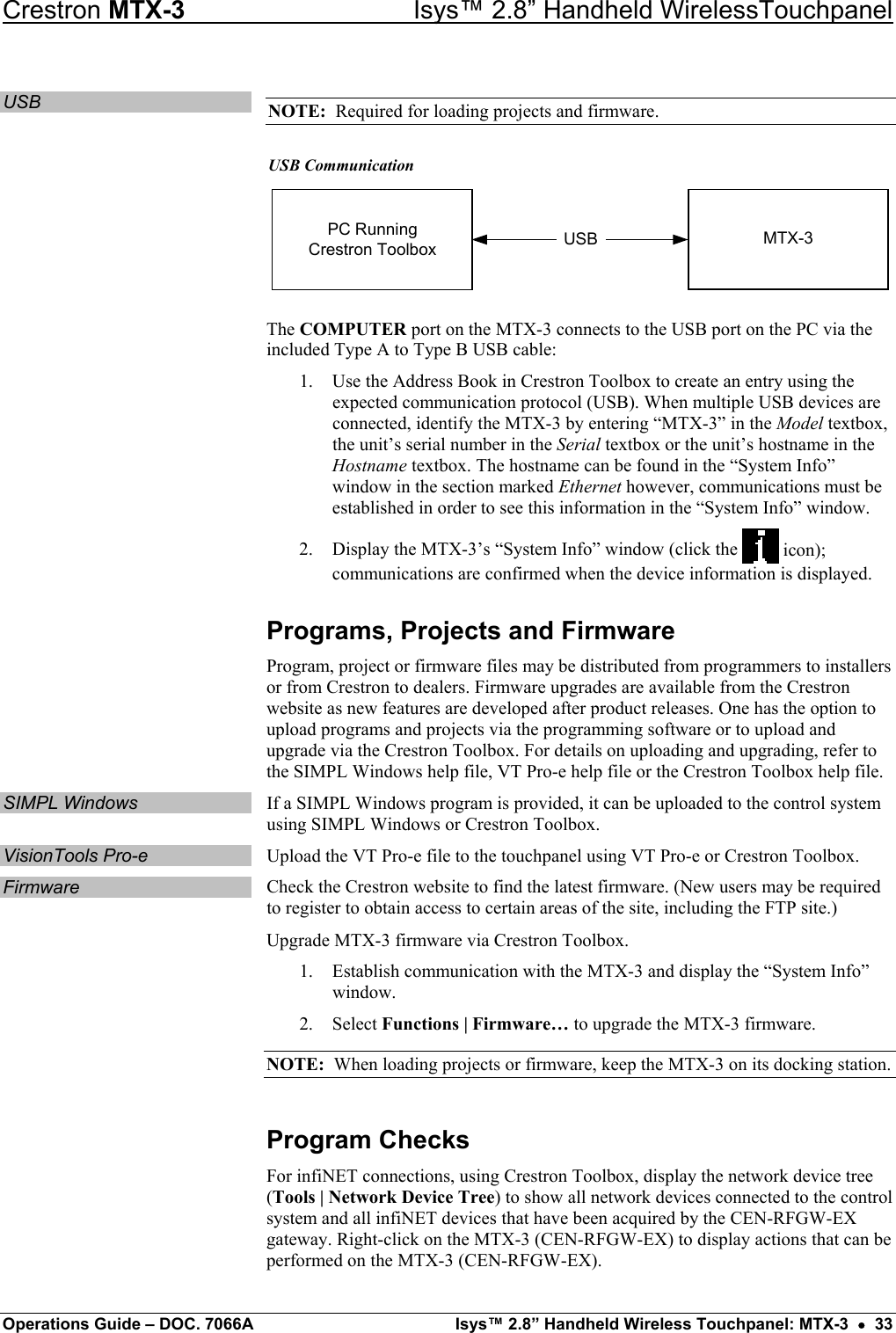 Crestron MTX-3    Isys™ 2.8” Handheld WirelessTouchpanel USB  NOTE:  Required for loading projects and firmware. USB Communication USBPC RunningCrestron Toolbox MTX-3 The COMPUTER port on the MTX-3 connects to the USB port on the PC via the included Type A to Type B USB cable: 1.  Use the Address Book in Crestron Toolbox to create an entry using the expected communication protocol (USB). When multiple USB devices are connected, identify the MTX-3 by entering “MTX-3” in the Model textbox, the unit’s serial number in the Serial textbox or the unit’s hostname in the Hostname textbox. The hostname can be found in the “System Info” window in the section marked Ethernet however, communications must be established in order to see this information in the “System Info” window. 2.  Display the MTX-3’s “System Info” window (click the   icon); communications are confirmed when the device information is displayed. Programs, Projects and Firmware Program, project or firmware files may be distributed from programmers to installers or from Crestron to dealers. Firmware upgrades are available from the Crestron website as new features are developed after product releases. One has the option to upload programs and projects via the programming software or to upload and upgrade via the Crestron Toolbox. For details on uploading and upgrading, refer to the SIMPL Windows help file, VT Pro-e help file or the Crestron Toolbox help file. SIMPL Windows  If a SIMPL Windows program is provided, it can be uploaded to the control system using SIMPL Windows or Crestron Toolbox. VisionTools Pro-e  Upload the VT Pro-e file to the touchpanel using VT Pro-e or Crestron Toolbox. Firmware  Check the Crestron website to find the latest firmware. (New users may be required to register to obtain access to certain areas of the site, including the FTP site.) Upgrade MTX-3 firmware via Crestron Toolbox. 1.  Establish communication with the MTX-3 and display the “System Info” window. 2. Select Functions | Firmware… to upgrade the MTX-3 firmware. NOTE:  When loading projects or firmware, keep the MTX-3 on its docking station. Program Checks For infiNET connections, using Crestron Toolbox, display the network device tree (Tools | Network Device Tree) to show all network devices connected to the control system and all infiNET devices that have been acquired by the CEN-RFGW-EX gateway. Right-click on the MTX-3 (CEN-RFGW-EX) to display actions that can be performed on the MTX-3 (CEN-RFGW-EX). Operations Guide – DOC. 7066A  Isys™ 2.8” Handheld Wireless Touchpanel: MTX-3  •  33 