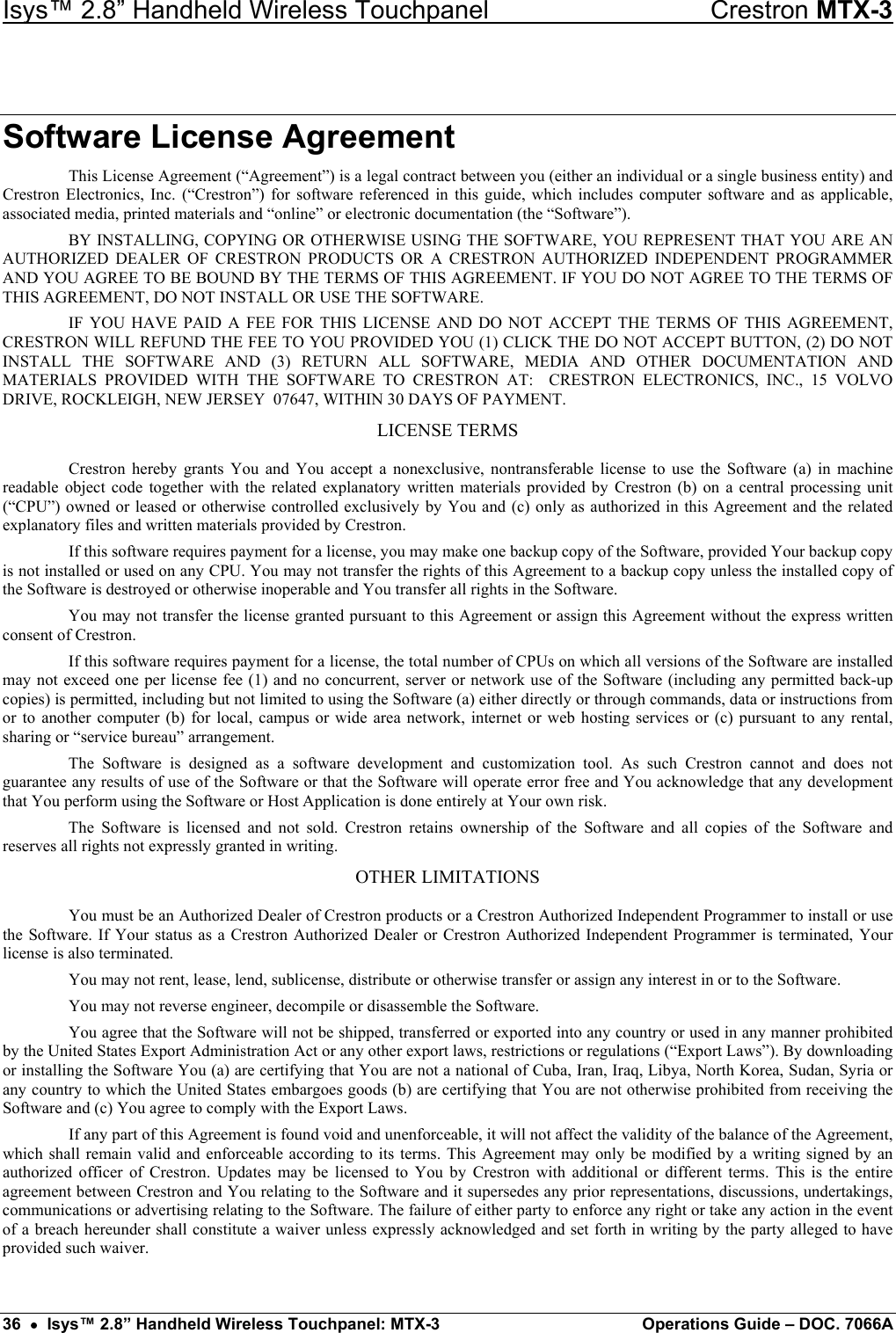 Isys™ 2.8” Handheld Wireless Touchpanel    Crestron MTX-3 Software License Agreement This License Agreement (“Agreement”) is a legal contract between you (either an individual or a single business entity) and Crestron Electronics, Inc. (“Crestron”) for software referenced in this guide, which includes computer software and as applicable, associated media, printed materials and “online” or electronic documentation (the “Software”). BY INSTALLING, COPYING OR OTHERWISE USING THE SOFTWARE, YOU REPRESENT THAT YOU ARE AN AUTHORIZED DEALER OF CRESTRON PRODUCTS OR A CRESTRON AUTHORIZED INDEPENDENT PROGRAMMER AND YOU AGREE TO BE BOUND BY THE TERMS OF THIS AGREEMENT. IF YOU DO NOT AGREE TO THE TERMS OF THIS AGREEMENT, DO NOT INSTALL OR USE THE SOFTWARE. IF YOU HAVE PAID A FEE FOR THIS LICENSE AND DO NOT ACCEPT THE TERMS OF THIS AGREEMENT, CRESTRON WILL REFUND THE FEE TO YOU PROVIDED YOU (1) CLICK THE DO NOT ACCEPT BUTTON, (2) DO NOT INSTALL THE SOFTWARE AND (3) RETURN ALL SOFTWARE, MEDIA AND OTHER DOCUMENTATION AND MATERIALS PROVIDED WITH THE SOFTWARE TO CRESTRON AT:  CRESTRON ELECTRONICS, INC., 15 VOLVO DRIVE, ROCKLEIGH, NEW JERSEY  07647, WITHIN 30 DAYS OF PAYMENT. LICENSE TERMS Crestron hereby grants You and You accept a nonexclusive, nontransferable license to use the Software (a) in machine readable object code together with the related explanatory written materials provided by Crestron (b) on a central processing unit (“CPU”) owned or leased or otherwise controlled exclusively by You and (c) only as authorized in this Agreement and the related explanatory files and written materials provided by Crestron. If this software requires payment for a license, you may make one backup copy of the Software, provided Your backup copy is not installed or used on any CPU. You may not transfer the rights of this Agreement to a backup copy unless the installed copy of the Software is destroyed or otherwise inoperable and You transfer all rights in the Software. You may not transfer the license granted pursuant to this Agreement or assign this Agreement without the express written consent of Crestron. If this software requires payment for a license, the total number of CPUs on which all versions of the Software are installed may not exceed one per license fee (1) and no concurrent, server or network use of the Software (including any permitted back-up copies) is permitted, including but not limited to using the Software (a) either directly or through commands, data or instructions from or to another computer (b) for local, campus or wide area network, internet or web hosting services or (c) pursuant to any rental, sharing or “service bureau” arrangement. The Software is designed as a software development and customization tool. As such Crestron cannot and does not guarantee any results of use of the Software or that the Software will operate error free and You acknowledge that any development that You perform using the Software or Host Application is done entirely at Your own risk. The Software is licensed and not sold. Crestron retains ownership of the Software and all copies of the Software and reserves all rights not expressly granted in writing. OTHER LIMITATIONS You must be an Authorized Dealer of Crestron products or a Crestron Authorized Independent Programmer to install or use the Software. If Your status as a Crestron Authorized Dealer or Crestron Authorized Independent Programmer is terminated, Your license is also terminated. You may not rent, lease, lend, sublicense, distribute or otherwise transfer or assign any interest in or to the Software. You may not reverse engineer, decompile or disassemble the Software. You agree that the Software will not be shipped, transferred or exported into any country or used in any manner prohibited by the United States Export Administration Act or any other export laws, restrictions or regulations (“Export Laws”). By downloading or installing the Software You (a) are certifying that You are not a national of Cuba, Iran, Iraq, Libya, North Korea, Sudan, Syria or any country to which the United States embargoes goods (b) are certifying that You are not otherwise prohibited from receiving the Software and (c) You agree to comply with the Export Laws. If any part of this Agreement is found void and unenforceable, it will not affect the validity of the balance of the Agreement, which shall remain valid and enforceable according to its terms. This Agreement may only be modified by a writing signed by an authorized officer of Crestron. Updates may be licensed to You by Crestron with additional or different terms. This is the entire agreement between Crestron and You relating to the Software and it supersedes any prior representations, discussions, undertakings, communications or advertising relating to the Software. The failure of either party to enforce any right or take any action in the event of a breach hereunder shall constitute a waiver unless expressly acknowledged and set forth in writing by the party alleged to have provided such waiver. 36  •  Isys™ 2.8” Handheld Wireless Touchpanel: MTX-3  Operations Guide – DOC. 7066A 