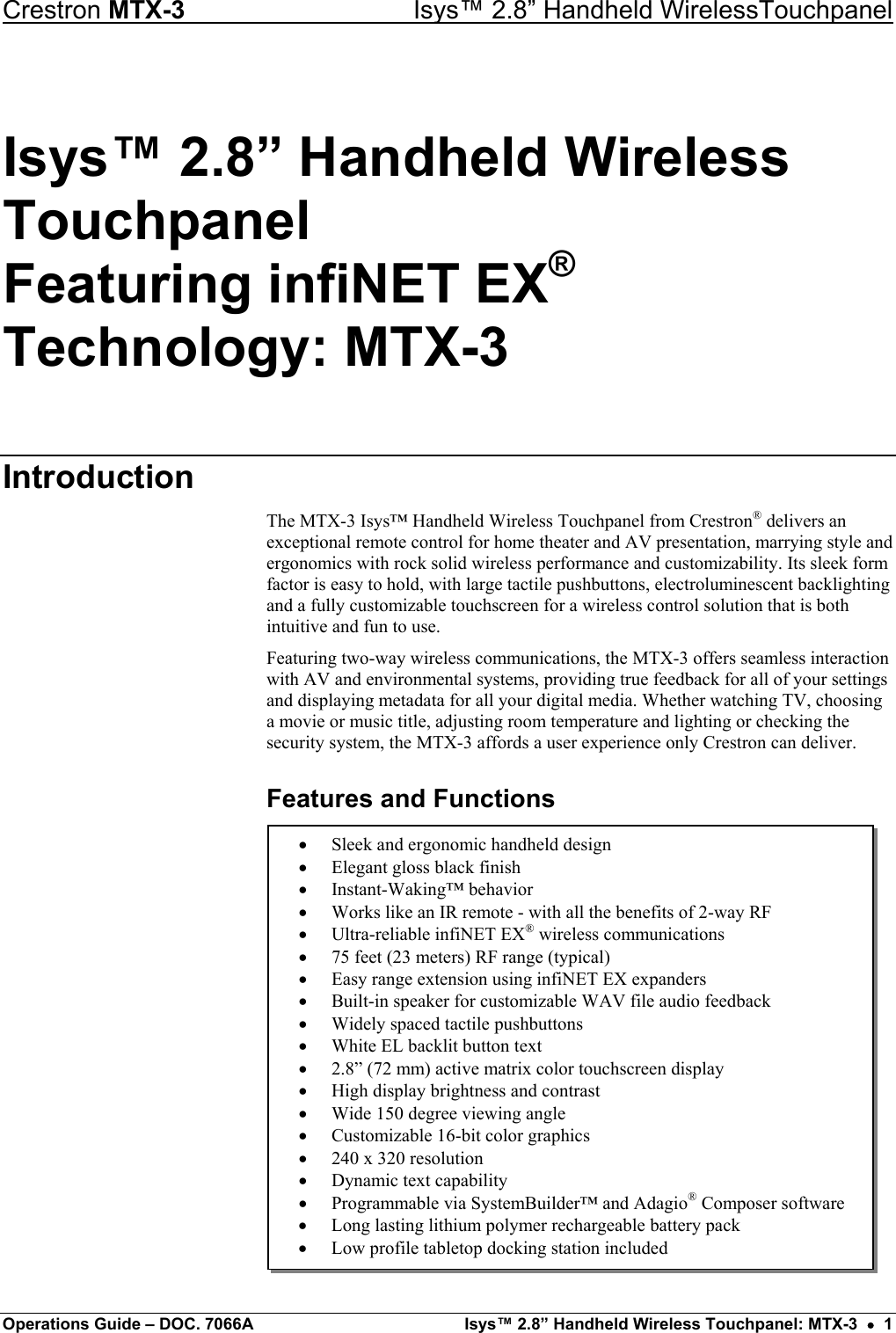 Crestron MTX-3    Isys™ 2.8” Handheld WirelessTouchpanel Isys™ 2.8” Handheld Wireless Touchpanel Featuring infiNET EX® Technology: MTX-3 Introduction The MTX-3 Isys™ Handheld Wireless Touchpanel from Crestron® delivers an exceptional remote control for home theater and AV presentation, marrying style and ergonomics with rock solid wireless performance and customizability. Its sleek form factor is easy to hold, with large tactile pushbuttons, electroluminescent backlighting and a fully customizable touchscreen for a wireless control solution that is both intuitive and fun to use. Featuring two-way wireless communications, the MTX-3 offers seamless interaction with AV and environmental systems, providing true feedback for all of your settings and displaying metadata for all your digital media. Whether watching TV, choosing a movie or music title, adjusting room temperature and lighting or checking the security system, the MTX-3 affords a user experience only Crestron can deliver. Features and Functions  •  Sleek and ergonomic handheld design •  Elegant gloss black finish •  Instant-Waking™ behavior •  Works like an IR remote - with all the benefits of 2-way RF •  Ultra-reliable infiNET EX® wireless communications •  75 feet (23 meters) RF range (typical) •  Easy range extension using infiNET EX expanders •  Built-in speaker for customizable WAV file audio feedback •  Widely spaced tactile pushbuttons •  White EL backlit button text •  2.8” (72 mm) active matrix color touchscreen display •  High display brightness and contrast •  Wide 150 degree viewing angle •  Customizable 16-bit color graphics •  240 x 320 resolution •  Dynamic text capability •  Programmable via SystemBuilder™ and Adagio® Composer software •  Long lasting lithium polymer rechargeable battery pack •  Low profile tabletop docking station included            Operations Guide – DOC. 7066A  Isys™ 2.8” Handheld Wireless Touchpanel: MTX-3  •  1 