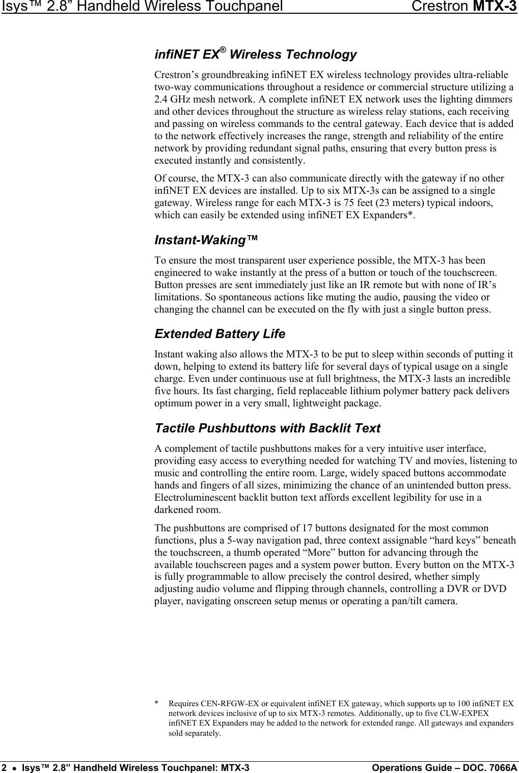 Isys™ 2.8” Handheld Wireless Touchpanel    Crestron MTX-3 infiNET EX® Wireless Technology Crestron’s groundbreaking infiNET EX wireless technology provides ultra-reliable two-way communications throughout a residence or commercial structure utilizing a 2.4 GHz mesh network. A complete infiNET EX network uses the lighting dimmers and other devices throughout the structure as wireless relay stations, each receiving and passing on wireless commands to the central gateway. Each device that is added to the network effectively increases the range, strength and reliability of the entire network by providing redundant signal paths, ensuring that every button press is executed instantly and consistently. Of course, the MTX-3 can also communicate directly with the gateway if no other infiNET EX devices are installed. Up to six MTX-3s can be assigned to a single gateway. Wireless range for each MTX-3 is 75 feet (23 meters) typical indoors, which can easily be extended using infiNET EX Expanders*. Instant-Waking™ To ensure the most transparent user experience possible, the MTX-3 has been engineered to wake instantly at the press of a button or touch of the touchscreen. Button presses are sent immediately just like an IR remote but with none of IR’s limitations. So spontaneous actions like muting the audio, pausing the video or changing the channel can be executed on the fly with just a single button press. Extended Battery Life Instant waking also allows the MTX-3 to be put to sleep within seconds of putting it down, helping to extend its battery life for several days of typical usage on a single charge. Even under continuous use at full brightness, the MTX-3 lasts an incredible five hours. Its fast charging, field replaceable lithium polymer battery pack delivers optimum power in a very small, lightweight package. Tactile Pushbuttons with Backlit Text A complement of tactile pushbuttons makes for a very intuitive user interface, providing easy access to everything needed for watching TV and movies, listening to music and controlling the entire room. Large, widely spaced buttons accommodate hands and fingers of all sizes, minimizing the chance of an unintended button press. Electroluminescent backlit button text affords excellent legibility for use in a darkened room. The pushbuttons are comprised of 17 buttons designated for the most common functions, plus a 5-way navigation pad, three context assignable “hard keys” beneath the touchscreen, a thumb operated “More” button for advancing through the available touchscreen pages and a system power button. Every button on the MTX-3 is fully programmable to allow precisely the control desired, whether simply adjusting audio volume and flipping through channels, controlling a DVR or DVD player, navigating onscreen setup menus or operating a pan/tilt camera.      *  Requires CEN-RFGW-EX or equivalent infiNET EX gateway, which supports up to 100 infiNET EX network devices inclusive of up to six MTX-3 remotes. Additionally, up to five CLW-EXPEX infiNET EX Expanders may be added to the network for extended range. All gateways and expanders sold separately. 2  •  Isys™ 2.8” Handheld Wireless Touchpanel: MTX-3  Operations Guide – DOC. 7066A 