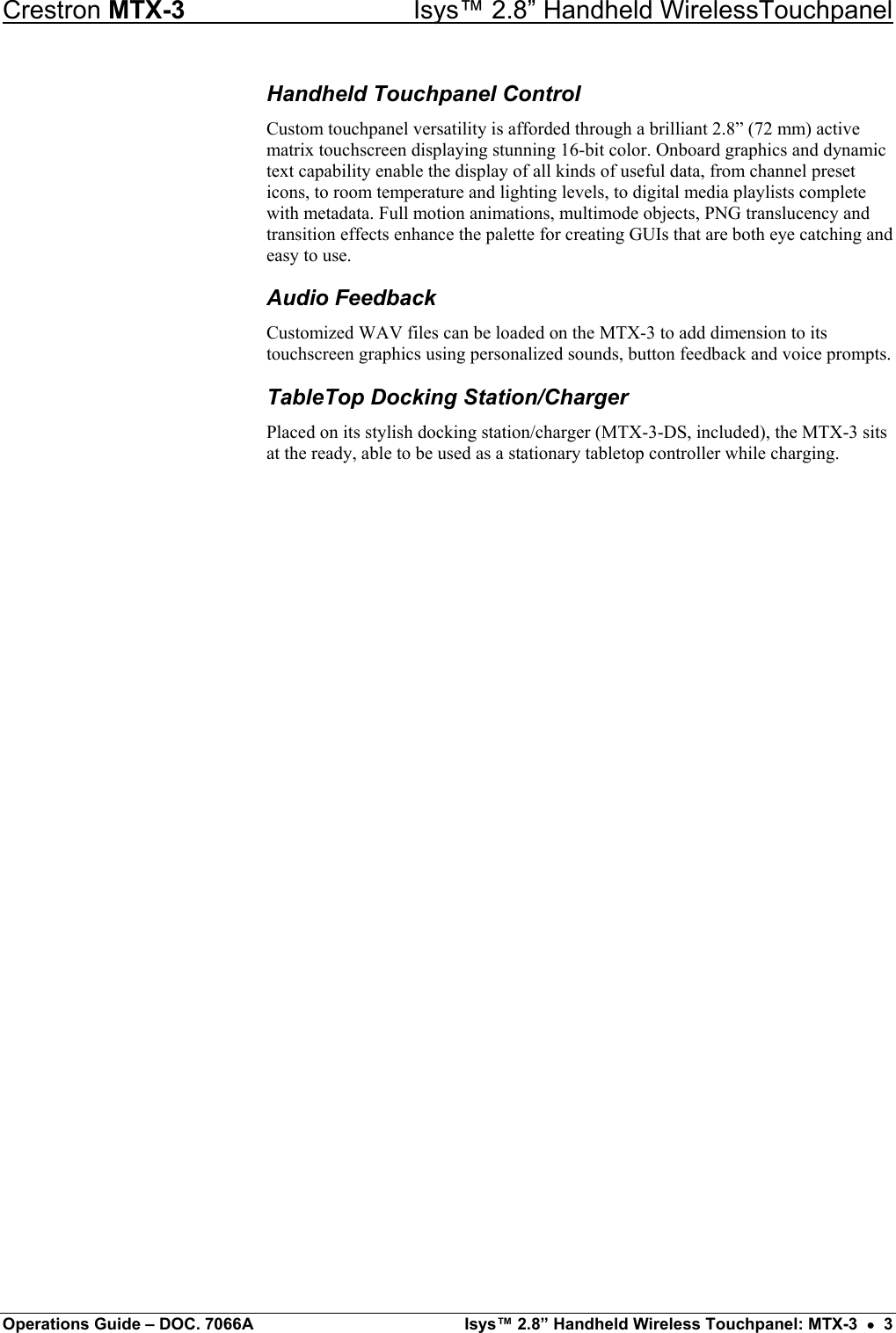 Crestron MTX-3    Isys™ 2.8” Handheld WirelessTouchpanel Handheld Touchpanel Control Custom touchpanel versatility is afforded through a brilliant 2.8” (72 mm) active matrix touchscreen displaying stunning 16-bit color. Onboard graphics and dynamic text capability enable the display of all kinds of useful data, from channel preset icons, to room temperature and lighting levels, to digital media playlists complete with metadata. Full motion animations, multimode objects, PNG translucency and transition effects enhance the palette for creating GUIs that are both eye catching and easy to use. Audio Feedback Customized WAV files can be loaded on the MTX-3 to add dimension to its touchscreen graphics using personalized sounds, button feedback and voice prompts. TableTop Docking Station/Charger Placed on its stylish docking station/charger (MTX-3-DS, included), the MTX-3 sits at the ready, able to be used as a stationary tabletop controller while charging.                        Operations Guide – DOC. 7066A  Isys™ 2.8” Handheld Wireless Touchpanel: MTX-3  •  3 