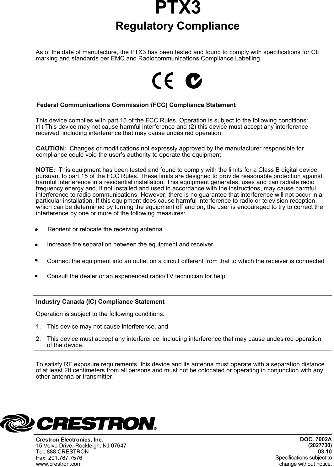 As of the date of manufacture, the PTX3 has been tested and found to comply with specifications for CE marking and standards per EMC and Radiocommunications Compliance Labelling.DOC. 7002A (2027730)03.10Specifications subject tochange without notice.PTX3 Crestron Electronics, Inc. 15 Volvo Drive, Rockleigh, NJ 07647Tel: 888.CRESTRON Fax: 201.767.7576www.crestron.comRegulatory ComplianceFederal Communications Commission (FCC) Compliance StatementThis device complies with part 15 of the FCC Rules. Operation is subject to the following conditions:(1) This device may not cause harmful interference and (2) this device must accept any interference received, including interference that may cause undesired operation.To satisfy RF exposure requirements, this device and its antenna must operate with a separation distance  of at least 20 centimeters from all persons and must not be colocated or operating in conjunction with any other antenna or transmitter.CAUTION:  Changes or modifications not expressly approved by the manufacturer responsible for compliance could void the user’s authority to operate the equipment. NOTE:  This equipment has been tested and found to comply with the limits for a Class B digital device, pursuant to part 15 of the FCC Rules. These limits are designed to provide reasonable protection against harmful interference in a residential installation. This equipment generates, uses and can radiate radio frequency energy and, if not installed and used in accordance with the instructions, may cause harmful interference to radio communications. However, there is no guarantee that interference will not occur in a particular installation. If this equipment does cause harmful interference to radio or television reception, which can be determined by turning the equipment off and on, the user is encouraged to try to correct the interference by one or more of the following measures:Reorient or relocate the receiving antennaIncrease the separation between the equipment and receiverConnect the equipment into an outlet on a circuit different from that to which the receiver is connectedConsult the dealer or an experienced radio/TV technician for helpIndustry Canada (IC) Compliance StatementOperation is subject to the following conditions:1. This device may not cause interference, and2. This device must accept any interference, including interference that may cause undesired operation of the device.    