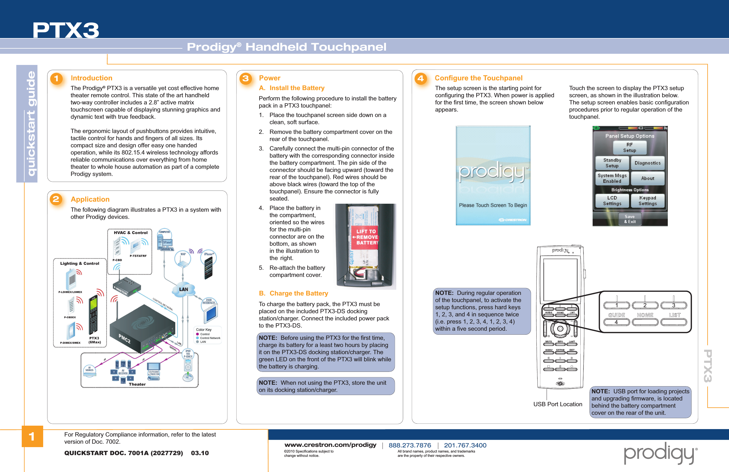 1quickstart guide PTX3PTX3Prodigy® Handheld TouchpanelQUICKSTART DOC. 7001A (2027729)    03.10www.crestron.com/prodigy888.273.7876 201.767.3400©2010 Specifications subject to change without notice.All brand names, product names, and trademarks are the property of their respective owners.The Prodigy® PTX3 is a versatile yet cost effective home theater remote control. This state of the art handheld two-way controller includes a 2.8” active matrix touchscreen capable of displaying stunning graphics and dynamic text with true feedback.The ergonomic layout of pushbuttons provides intuitive, tactile control for hands and fingers of all sizes. Its compact size and design offer easy one handed operation, while its 802.15.4 wireless technology affords reliable communications over everything from home theater to whole house automation as part of a complete Prodigy system.Introduction1Perform the following procedure to install the battery pack in a PTX3 touchpanel:PowerA. Install the Battery3Configure the Touchpanel4The following diagram illustrates a PTX3 in a system with other Prodigy devices.Application21.  Place the touchpanel screen side down on a    clean, soft surface.2.  Remove the battery compartment cover on the    rear of the touchpanel.3.  Carefully connect the multi-pin connector of the    battery with the corresponding connector inside    the battery compartment. The pin side of the    connector should be facing upward (toward the    rear of the touchpanel). Red wires should be    above black wires (toward the top of the   touchpanel). Ensure the connector is fully     seated.4.  Place the battery in    the compartment,    oriented so the wires    for the multi-pin    connector are on the    bottom, as shown    in the illustration to   the  right.5.  Re-attach the battery   compartment cover.B. Charge the BatteryTo charge the battery pack, the PTX3 must be placed on the included PTX3-DS docking station/charger. Connect the included power pack to the PTX3-DS.NOTE:  Before using the PTX3 for the first time, charge its battery for a least two hours by placing it on the PTX3-DS docking station/charger. The green LED on the front of the PTX3 will blink while the battery is charging.NOTE:  When not using the PTX3, store the unit on its docking station/charger.The setup screen is the starting point for configuring the PTX3. When power is applied for the first time, the screen shown below appears.NOTE:  During regular operation of the touchpanel, to activate the setup functions, press hard keys 1, 2, 3, and 4 in sequence twice (i.e. press 1, 2, 3, 4, 1, 2, 3, 4) within a five second period.Touch the screen to display the PTX3 setup screen, as shown in the illustration below. The setup screen enables basic configuration procedures prior to regular operation of the touchpanel.USB Port LocationNOTE:  USB port for loading projects and upgrading firmware, is located behind the battery compartment cover on the rear of the unit.4321For Regulatory Compliance information, refer to the latest version of Doc. 7002.