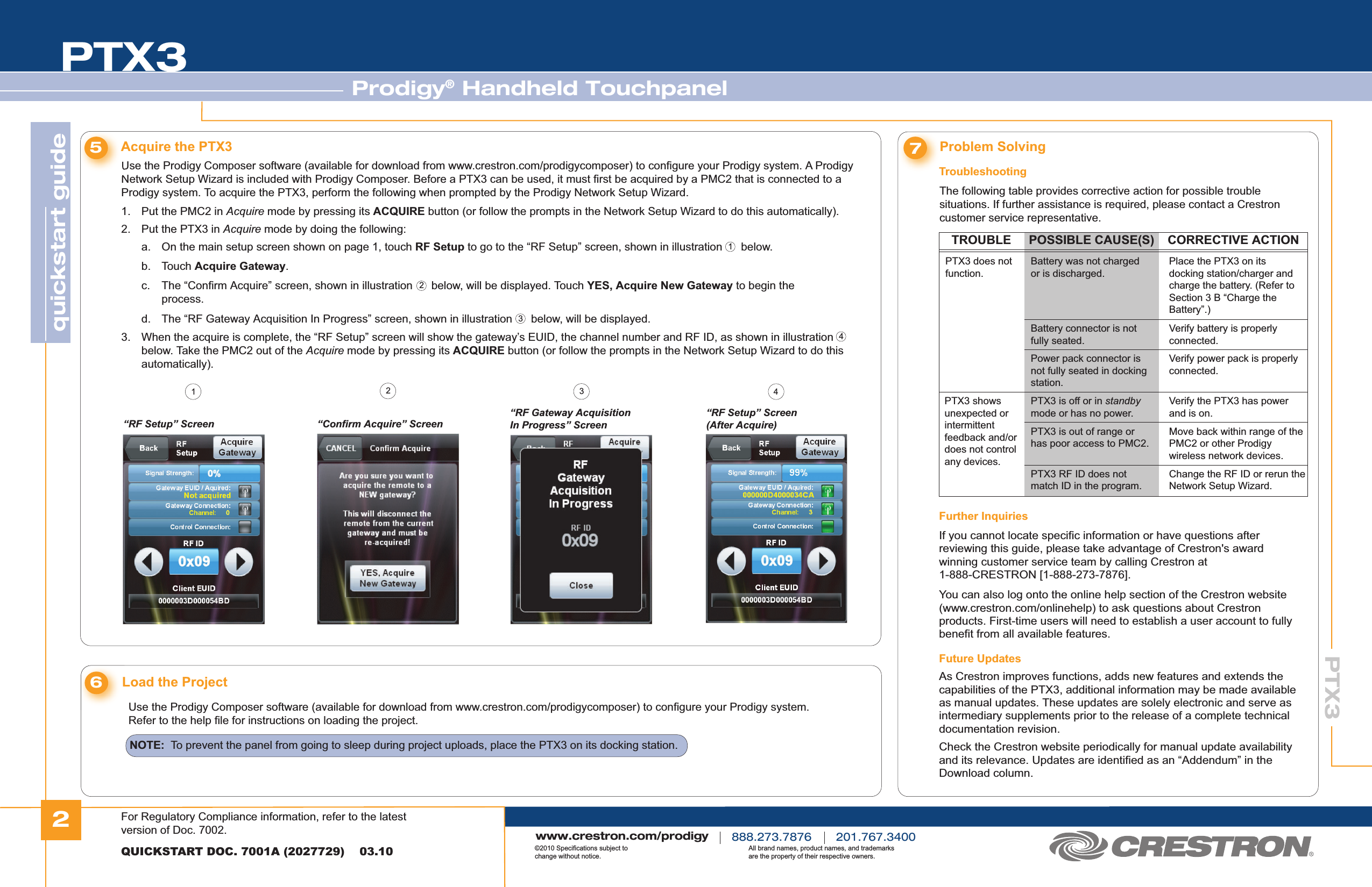 2quickstart guide PTX3PTX3QUICKSTART DOC. 7001A (2027729)    03.10Prodigy® Handheld Touchpanelwww.crestron.com/prodigy888.273.7876 201.767.3400©2010 Specifications subject to change without notice.All brand names, product names, and trademarks are the property of their respective owners.Use the Prodigy Composer software (available for download from www.crestron.com/prodigycomposer) to configure your Prodigy system. A Prodigy Network Setup Wizard is included with Prodigy Composer. Before a PTX3 can be used, it must first be acquired by a PMC2 that is connected to a Prodigy system. To acquire the PTX3, perform the following when prompted by the Prodigy Network Setup Wizard.1.  Put the PMC2 in Acquire mode by pressing its ACQUIRE button (or follow the prompts in the Network Setup Wizard to do this automatically).2.  Put the PTX3 in Acquire mode by doing the following:  a.  On the main setup screen shown on page 1, touch RF Setup to go to the “RF Setup” screen, shown in illustration      below. b. Touch Acquire Gateway.  c.  The “Confirm Acquire” screen, shown in illustration      below, will be displayed. Touch YES, Acquire New Gateway to begin the      process. d.  The “RF Gateway Acquisition In Progress” screen, shown in illustration      below, will be displayed.5Acquire the PTX3 7The following table provides corrective action for possible trouble situations. If further assistance is required, please contact a Crestron customer service representative.Problem SolvingFurther InquiriesIf you cannot locate specific information or have questions after reviewing this guide, please take advantage of Crestron&apos;s award winning customer service team by calling Crestron at 1-888-CRESTRON [1-888-273-7876].You can also log onto the online help section of the Crestron website (www.crestron.com/onlinehelp) to ask questions about Crestron products. First-time users will need to establish a user account to fully benefit from all available features.Future UpdatesAs Crestron improves functions, adds new features and extends the capabilities of the PTX3, additional information may be made available as manual updates. These updates are solely electronic and serve as intermediary supplements prior to the release of a complete technical documentation revision.Check the Crestron website periodically for manual update availability and its relevance. Updates are identified as an “Addendum” in the Download column.Troubleshooting6Load the ProjectUse the Prodigy Composer software (available for download from www.crestron.com/prodigycomposer) to configure your Prodigy system.Refer to the help file for instructions on loading the project.3.  When the acquire is complete, the “RF Setup” screen will show the gateway’s EUID, the channel number and RF ID, as shown in illustration    below. Take the PMC2 out of the Acquire mode by pressing its ACQUIRE button (or follow the prompts in the Network Setup Wizard to do this   automatically).“RF Setup” Screen “Confirm Acquire” Screen“RF Gateway Acquisition In Progress” Screen“RF Setup” Screen (After Acquire)12433412TROUBLE POSSIBLE CAUSE(S) CORRECTIVE ACTIONPTX3 does not function.Battery was not charged or is discharged.Place the PTX3 on its docking station/charger and charge the battery. (Refer to Section 3 B “Charge the Battery”.)Battery connector is not fully seated.Verify battery is properly connected.PTX3 is off or in standby mode or has no power.Verify the PTX3 has power and is on.PTX3 shows unexpected or intermittent feedback and/or does not control any devices.PTX3 is out of range or has poor access to PMC2.Move back within range of the PMC2 or other Prodigy wireless network devices.Power pack connector is not fully seated in docking station.Verify power pack is properly connected.PTX3 RF ID does not match ID in the program.Change the RF ID or rerun the Network Setup Wizard.NOTE:  To prevent the panel from going to sleep during project uploads, place the PTX3 on its docking station.For Regulatory Compliance information, refer to the latest version of Doc. 7002.