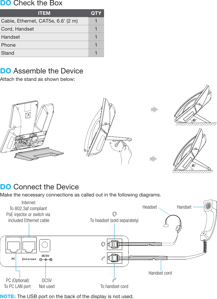 Attach the stand as shown below:DO Assemble the DeviceDO Check the BoxITEMCable, Ethernet, CAT5e, 6.6&apos; (2 m)Cord, HandsetHandsetPhoneStandQTY11111Make the necessary connections as called out in the following diagrams.DO Connect the Device4540NOTE: The USB port on the back of the display is not used.ＰＣ ＩｎｔｅｒｎｅｔＤＣ５ＶHandset cordHandsetHeadsetTo headset (sold separately)Internet:To 802.3af compliant PoE injector or switch via included Ethernet cablePC (Optional):To PC LAN port DC5VNot used To handset cord