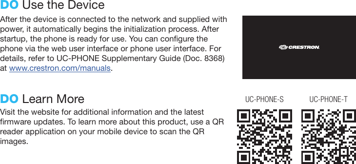After the device is connected to the network and supplied with power, it automatically begins the initialization process. After startup, the phone is ready for use. You can congure the phone via the web user interface or phone user interface. For details, refer to UC-PHONE Supplementary Guide (Doc. 8368) at www.crestron.com/manuals.DO Use the DeviceDO Learn MoreVisit the website for additional information and the latest rmware updates. To learn more about this product, use a QR reader application on your mobile device to scan the QR images.UC-PHONE-S UC-PHONE-T