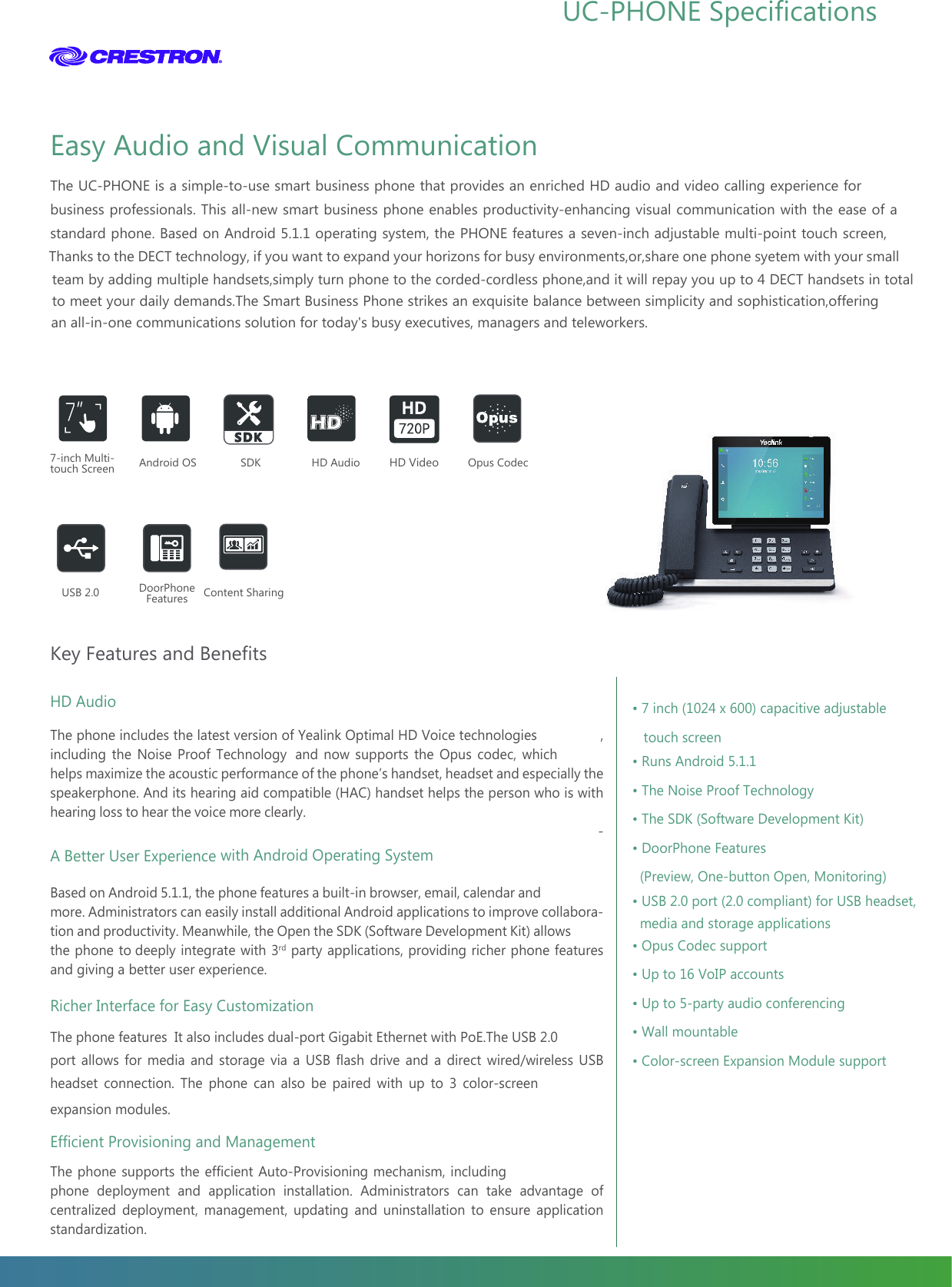 www.yealink.comKey Features and BenefitsThe UC-PHONE is a simple-to-use smart business phone that provides an enriched HD audio and video calling experience for business professionals. This all-new smart business phone enables productivity-enhancing visual communication with the ease of a standard phone. Based on Android 5.1.1 operating system, the PHONE features a seven-inch adjustable multi-point touch screen, Thanks to the DECT technology, if you want to expand your horizons for busy environments,or,share one phone syetem with your small  team by adding multiple handsets,simply turn phone to the corded-cordless phone,and it will repay you up to 4 DECT handsets in total to meet your daily demands.The Smart Business Phone strikes an exquisite balance between simplicity and sophistication,offering an all-in-one communications solution for today&apos;s busy executives, managers and teleworkers.HD Audio The phone includes the latest version of Yealink Optimal HD Voice technologies , including the Noise Proof Technology  and now supports the Opus codec, which helps maximize the acoustic performance of the phone’s handset, headset and especially the speakerphone. And its hearing aid compatible (HAC) handset helps the person who is with hearing loss to hear the voice more clearly. -A Better User Experience with Android Operating SystemBased on Android 5.1.1, the phone features a built-in browser, email, calendar and more. Administrators can easily install additional Android applications to improve collabora-tion and productivity. Meanwhile, the Open the SDK (Software Development Kit) allows the phone to deeply integrate with 3rd party applications, providing richer phone features and giving a better user experience.Richer Interface for Easy CustomizationThe phone features  It also includes dual-port Gigabit Ethernet with PoE.The USB 2.0  port allows for media and storage via a USB flash drive and a direct wired/wireless USB headset connection. The phone can also be paired with up to 3 color-screen expansion modules.Efficient Provisioning and ManagementThe phone supports the efficient Auto-Provisioning mechanism, including phone deployment and application installation. Administrators can take advantage of centralized deployment, management, updating and uninstallation to ensure application standardization.  Easy Audio and Visual Communication• 7 inch (1024 x 600) capacitive adjustable             touch screen• Runs Android 5.1.1• The Noise Proof Technology• The SDK (Software Development Kit)• DoorPhone Features  (Preview, One-button Open, Monitoring)• USB 2.0 port (2.0 compliant) for USB headset,    media and storage applications• Opus Codec support • Up to 16 VoIP accounts• Up to 5-party audio conferencing• Wall mountable• Color-screen Expansion Module support7-inch Multi-touch Screen HD AudioAndroid OS Opus CodecUSB 2.0        SDKDoorPhone FeaturesHD VideoContent Sharing UC-PHONE Specifications 