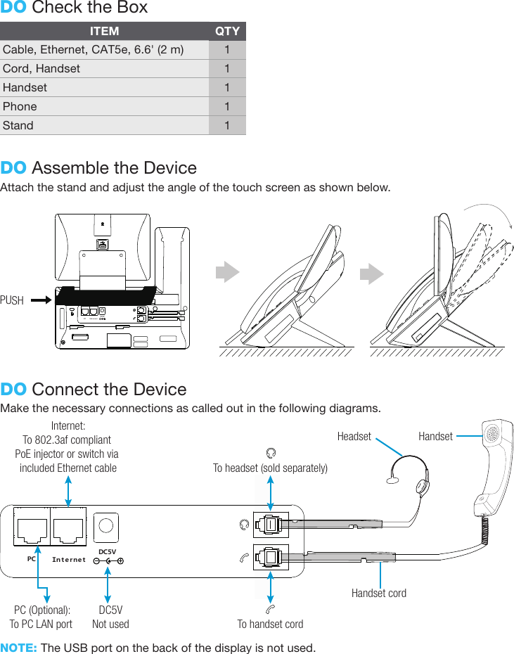 Attach the stand and adjust the angle of the touch screen as shown below.DO Assemble the DeviceDO Check the BoxITEMCable, Ethernet, CAT5e, 6.6&apos; (2 m)Cord, HandsetHandsetPhoneStandQTY11111Make the necessary connections as called out in the following diagrams.NOTE: The USB port on the back of the display is not used.DO Connect the DeviceＰＣ ＩｎｔｅｒｎｅｔＤＣ５ＶHandset cordHandsetHeadsetTo headset (sold separately)Internet:To 802.3af compliant PoE injector or switch via included Ethernet cablePC (Optional):To PC LAN port DC5VNot used To handset cordPUSHＰＣ ＩｎｔｅｒｎｅｔＤＣ５Ｖ