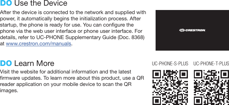 After the device is connected to the network and supplied with power, it automatically begins the initialization process. After startup, the phone is ready for use. You can congure the phone via the web user interface or phone user interface. For details, refer to UC-PHONE Supplementary Guide (Doc. 8368) at www.crestron.com/manuals.DO Use the DeviceDO Learn MoreVisit the website for additional information and the latest rmware updates. To learn more about this product, use a QR reader application on your mobile device to scan the QR images.UC-PHONE-T-PLUSUC-PHONE-S-PLUS