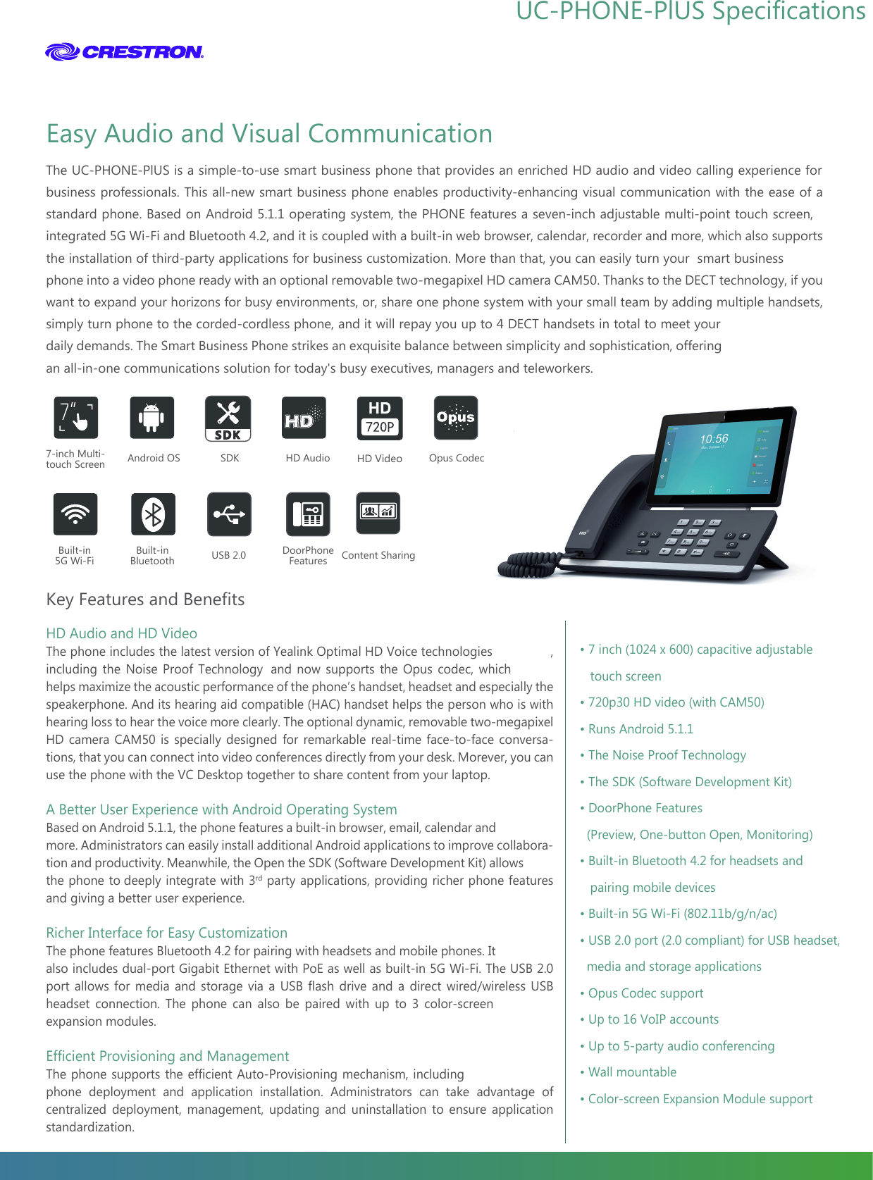 www.yealink.comKey Features and BenefitsThe UC-PHONE-PLlUS is a simple-to-use smart business phone that provides an enriched HD audio and video calling experience for business professionals. This all-new smart business phone enables productivity-enhancing visual communication with the ease of a standard phone. Based on Android 5.1.1 operating system, the PHONE features a seven-inch adjustable multi-point touch screen, integrated 5G Wi-Fi and Bluetooth 4.2, and it is coupled with a built-in web browser, calendar, recorder and more, which also supports the installation of third-party applications for business customization. More than that, you can easily turn your  smart business phone into a video phone ready with an optional removable two-megapixel HD camera CAM50. Thanks to the DECT technology, if you want to expand your horizons for busy environments, or, share one phone system with your small team by adding multiple handsets, simply turn phone to the corded-cordless phone, and it will repay you up to 4 DECT handsets in total to meet your daily demands. The Smart Business Phone strikes an exquisite balance between simplicity and sophistication, offering an all-in-one communications solution for today&apos;s busy executives, managers and teleworkers.HD Audio and HD VideoThe phone includes the latest version of Yealink Optimal HD Voice technologies , including the Noise Proof Technology  and now supports the Opus codec, which helps maximize the acoustic performance of the phone’s handset, headset and especially the speakerphone. And its hearing aid compatible (HAC) handset helps the person who is with hearing loss to hear the voice more clearly. The optional dynamic, removable two-megapixel HD camera CAM50 is specially designed for remarkable real-time face-to-face conversa-tions, that you can connect into video conferences directly from your desk. Morever, you can use the phone with the VC Desktop together to share content from your laptop. A Better User Experience with Android Operating SystemBased on Android 5.1.1, the phone features a built-in browser, email, calendar and more. Administrators can easily install additional Android applications to improve collabora-tion and productivity. Meanwhile, the Open the SDK (Software Development Kit) allows the phone to deeply integrate with 3rd party applications, providing richer phone features and giving a better user experience.Richer Interface for Easy CustomizationThe phone features Bluetooth 4.2 for pairing with headsets and mobile phones. It also includes dual-port Gigabit Ethernet with PoE as well as built-in 5G Wi-Fi. The USB 2.0 port allows for media and storage via a USB flash drive and a direct wired/wireless USB headset connection. The phone can also be paired with up to 3 color-screen expansion modules.Efficient Provisioning and ManagementThe phone supports the efficient Auto-Provisioning mechanism, including phone deployment and application installation. Administrators can take advantage of centralized deployment, management, updating and uninstallation to ensure application standardization.  Easy Audio and Visual Communication• 7 inch (1024 x 600) capacitive adjustable             touch screen• 720p30 HD video (with CAM50)• Runs Android 5.1.1• The Noise Proof Technology• The SDK (Software Development Kit)• DoorPhone Features  (Preview, One-button Open, Monitoring)• Built-in Bluetooth 4.2 for headsets and     pairing mobile devices• Built-in 5G Wi-Fi (802.11b/g/n/ac)• USB 2.0 port (2.0 compliant) for USB headset,    media and storage applications• Opus Codec support • Up to 16 VoIP accounts• Up to 5-party audio conferencing• Wall mountable• Color-screen Expansion Module support7-inch Multi-touch ScreenBuilt-in5G Wi-FiHD AudioAndroid OSBuilt-inBluetoothOpus CodecUSB 2.0        SDKDoorPhone FeaturesHD VideoContent Sharing UC-PHONE-PLLLLLLlLLUS Specifications 