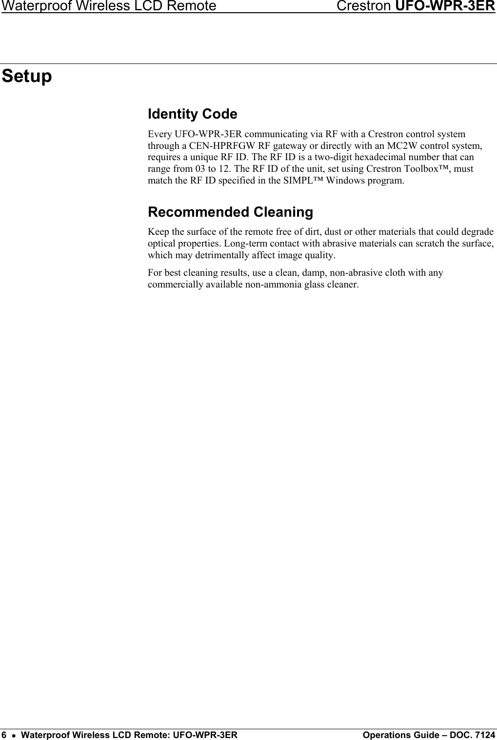 Waterproof Wireless LCD Remote    Crestron UFO-WPR-3ER Setup Identity Code Every UFO-WPR-3ER communicating via RF with a Crestron control system through a CEN-HPRFGW RF gateway or directly with an MC2W control system, requires a unique RF ID. The RF ID is a two-digit hexadecimal number that can range from 03 to 12. The RF ID of the unit, set using Crestron Toolbox™, must match the RF ID specified in the SIMPL™ Windows program. Recommended Cleaning Keep the surface of the remote free of dirt, dust or other materials that could degrade optical properties. Long-term contact with abrasive materials can scratch the surface, which may detrimentally affect image quality. For best cleaning results, use a clean, damp, non-abrasive cloth with any commercially available non-ammonia glass cleaner. 6  •  Waterproof Wireless LCD Remote: UFO-WPR-3ER  Operations Guide – DOC. 7124 