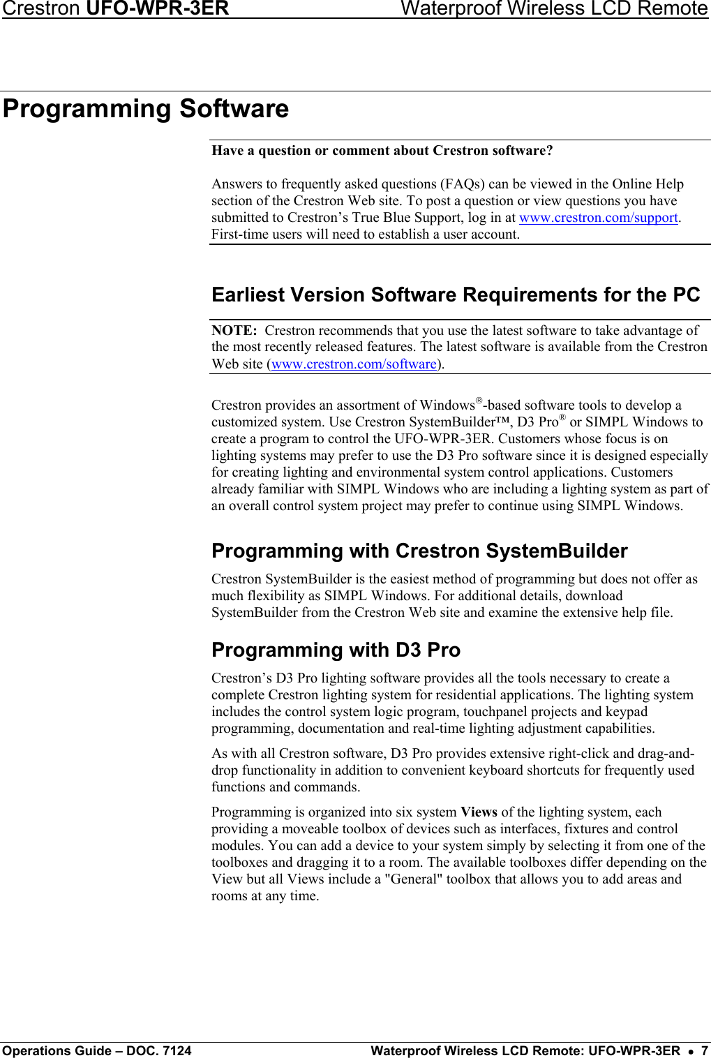 Crestron UFO-WPR-3ER    Waterproof Wireless LCD Remote Programming Software Have a question or comment about Crestron software?  Answers to frequently asked questions (FAQs) can be viewed in the Online Help section of the Crestron Web site. To post a question or view questions you have submitted to Crestron’s True Blue Support, log in at www.crestron.com/support. First-time users will need to establish a user account. Earliest Version Software Requirements for the PC NOTE:  Crestron recommends that you use the latest software to take advantage of the most recently released features. The latest software is available from the Crestron Web site (www.crestron.com/software). Crestron provides an assortment of Windows-based software tools to develop a customized system. Use Crestron SystemBuilder™, D3 Pro® or SIMPL Windows to create a program to control the UFO-WPR-3ER. Customers whose focus is on lighting systems may prefer to use the D3 Pro software since it is designed especially for creating lighting and environmental system control applications. Customers already familiar with SIMPL Windows who are including a lighting system as part of an overall control system project may prefer to continue using SIMPL Windows. Programming with Crestron SystemBuilder Crestron SystemBuilder is the easiest method of programming but does not offer as much flexibility as SIMPL Windows. For additional details, download SystemBuilder from the Crestron Web site and examine the extensive help file. Programming with D3 Pro Crestron’s D3 Pro lighting software provides all the tools necessary to create a complete Crestron lighting system for residential applications. The lighting system includes the control system logic program, touchpanel projects and keypad programming, documentation and real-time lighting adjustment capabilities. As with all Crestron software, D3 Pro provides extensive right-click and drag-and-drop functionality in addition to convenient keyboard shortcuts for frequently used functions and commands. Programming is organized into six system Views of the lighting system, each providing a moveable toolbox of devices such as interfaces, fixtures and control modules. You can add a device to your system simply by selecting it from one of the toolboxes and dragging it to a room. The available toolboxes differ depending on the View but all Views include a &quot;General&quot; toolbox that allows you to add areas and rooms at any time.  Operations Guide – DOC. 7124  Waterproof Wireless LCD Remote: UFO-WPR-3ER  •  7 