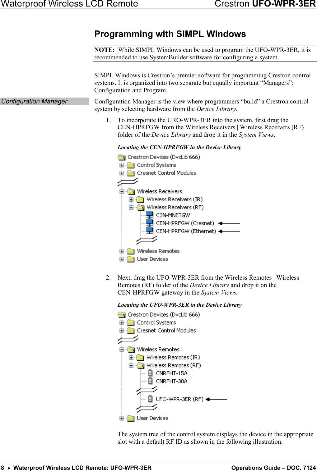 Waterproof Wireless LCD Remote    Crestron UFO-WPR-3ER Programming with SIMPL Windows NOTE:  While SIMPL Windows can be used to program the UFO-WPR-3ER, it is recommended to use SystemBuilder software for configuring a system. SIMPL Windows is Crestron’s premier software for programming Crestron control systems. It is organized into two separate but equally important “Managers”: Configuration and Program. Configuration Manager  Configuration Manager is the view where programmers “build” a Crestron control system by selecting hardware from the Device Library. 1.  To incorporate the URO-WPR-3ER into the system, first drag the  CEN-HPRFGW from the Wireless Receivers | Wireless Receivers (RF) folder of the Device Library and drop it in the System Views. Locating the CEN-HPRFGW in the Device Library  2.  Next, drag the UFO-WPR-3ER from the Wireless Remotes | Wireless Remotes (RF) folder of the Device Library and drop it on the  CEN-HPRFGW gateway in the System Views. Locating the UFO-WPR-3ER in the Device Library  The system tree of the control system displays the device in the appropriate slot with a default RF ID as shown in the following illustration. 8  •  Waterproof Wireless LCD Remote: UFO-WPR-3ER  Operations Guide – DOC. 7124 