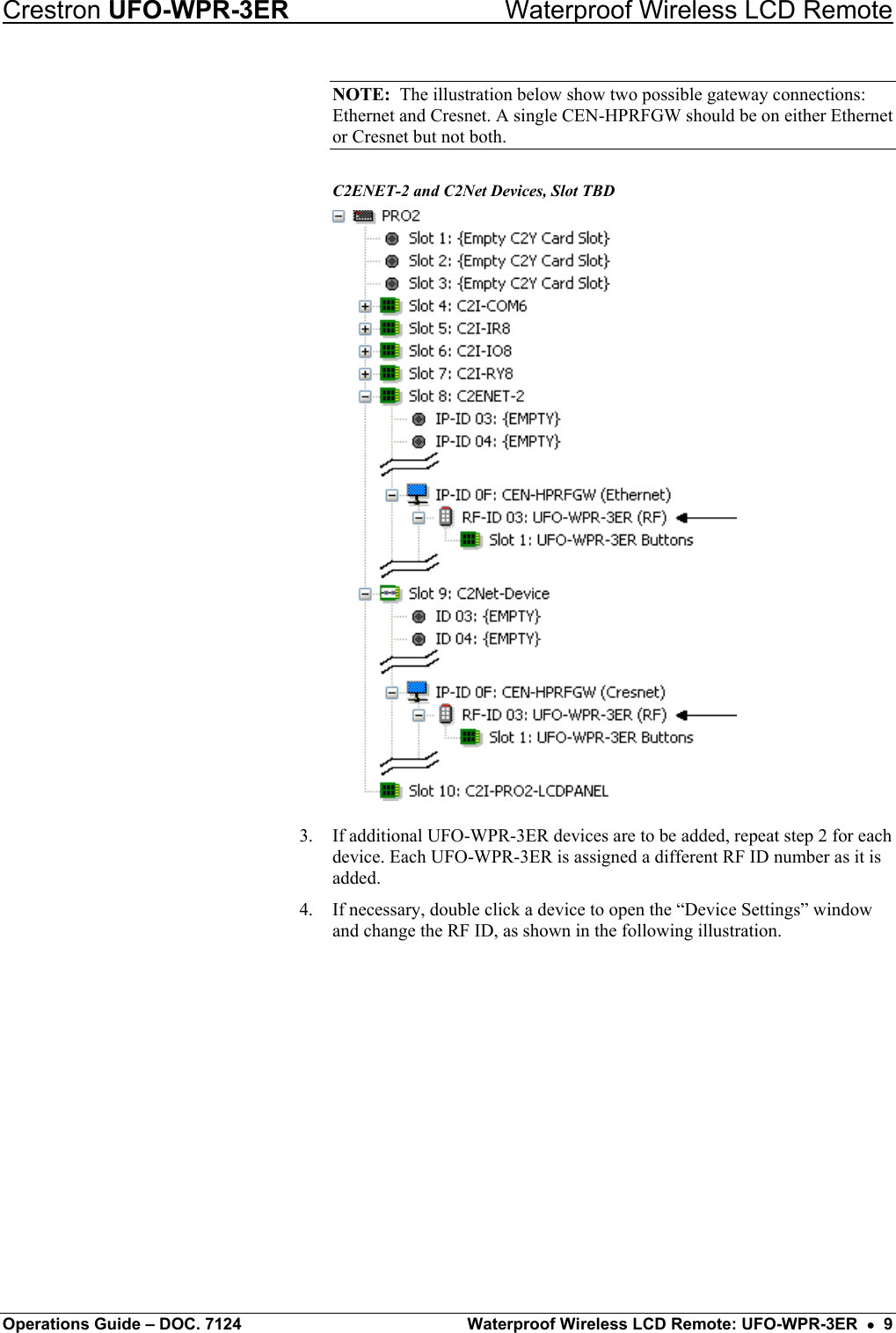 Crestron UFO-WPR-3ER    Waterproof Wireless LCD Remote NOTE:  The illustration below show two possible gateway connections: Ethernet and Cresnet. A single CEN-HPRFGW should be on either Ethernet or Cresnet but not both. C2ENET-2 and C2Net Devices, Slot TBD  3.  If additional UFO-WPR-3ER devices are to be added, repeat step 2 for each device. Each UFO-WPR-3ER is assigned a different RF ID number as it is added. 4.  If necessary, double click a device to open the “Device Settings” window and change the RF ID, as shown in the following illustration. Operations Guide – DOC. 7124  Waterproof Wireless LCD Remote: UFO-WPR-3ER  •  9 