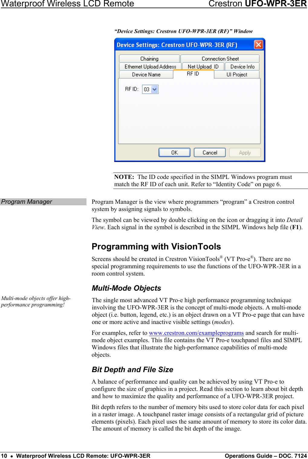 Waterproof Wireless LCD Remote    Crestron UFO-WPR-3ER “Device Settings: Crestron UFO-WPR-3ER (RF)” Window  NOTE:  The ID code specified in the SIMPL Windows program must match the RF ID of each unit. Refer to “Identity Code” on page 6. Program Manager  Program Manager is the view where programmers “program” a Crestron control system by assigning signals to symbols. The symbol can be viewed by double clicking on the icon or dragging it into Detail View. Each signal in the symbol is described in the SIMPL Windows help file (F1). Programming with VisionTools Screens should be created in Crestron VisionTools® (VT Pro-e®). There are no special programming requirements to use the functions of the UFO-WPR-3ER in a room control system. Multi-Mode Objects Multi-mode objects offer high-performance programming!  The single most advanced VT Pro-e high performance programming technique involving the UFO-WPR-3ER is the concept of multi-mode objects. A multi-mode object (i.e. button, legend, etc.) is an object drawn on a VT Pro-e page that can have one or more active and inactive visible settings (modes).  For examples, refer to www.crestron.com/exampleprograms and search for multi-mode object examples. This file contains the VT Pro-e touchpanel files and SIMPL Windows files that illustrate the high-performance capabilities of multi-mode objects. Bit Depth and File Size A balance of performance and quality can be achieved by using VT Pro-e to configure the size of graphics in a project. Read this section to learn about bit depth and how to maximize the quality and performance of a UFO-WPR-3ER project. Bit depth refers to the number of memory bits used to store color data for each pixel in a raster image. A touchpanel raster image consists of a rectangular grid of picture elements (pixels). Each pixel uses the same amount of memory to store its color data. The amount of memory is called the bit depth of the image. 10  •  Waterproof Wireless LCD Remote: UFO-WPR-3ER  Operations Guide – DOC. 7124 