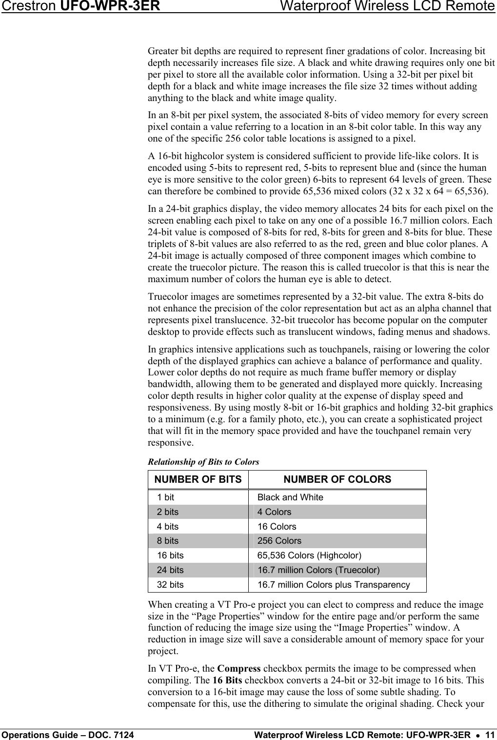 Crestron UFO-WPR-3ER    Waterproof Wireless LCD Remote Greater bit depths are required to represent finer gradations of color. Increasing bit depth necessarily increases file size. A black and white drawing requires only one bit per pixel to store all the available color information. Using a 32-bit per pixel bit depth for a black and white image increases the file size 32 times without adding anything to the black and white image quality. In an 8-bit per pixel system, the associated 8-bits of video memory for every screen pixel contain a value referring to a location in an 8-bit color table. In this way any one of the specific 256 color table locations is assigned to a pixel. A 16-bit highcolor system is considered sufficient to provide life-like colors. It is encoded using 5-bits to represent red, 5-bits to represent blue and (since the human eye is more sensitive to the color green) 6-bits to represent 64 levels of green. These can therefore be combined to provide 65,536 mixed colors (32 x 32 x 64 = 65,536). In a 24-bit graphics display, the video memory allocates 24 bits for each pixel on the screen enabling each pixel to take on any one of a possible 16.7 million colors. Each 24-bit value is composed of 8-bits for red, 8-bits for green and 8-bits for blue. These triplets of 8-bit values are also referred to as the red, green and blue color planes. A 24-bit image is actually composed of three component images which combine to create the truecolor picture. The reason this is called truecolor is that this is near the maximum number of colors the human eye is able to detect. Truecolor images are sometimes represented by a 32-bit value. The extra 8-bits do not enhance the precision of the color representation but act as an alpha channel that represents pixel translucence. 32-bit truecolor has become popular on the computer desktop to provide effects such as translucent windows, fading menus and shadows. In graphics intensive applications such as touchpanels, raising or lowering the color depth of the displayed graphics can achieve a balance of performance and quality. Lower color depths do not require as much frame buffer memory or display bandwidth, allowing them to be generated and displayed more quickly. Increasing color depth results in higher color quality at the expense of display speed and responsiveness. By using mostly 8-bit or 16-bit graphics and holding 32-bit graphics to a minimum (e.g. for a family photo, etc.), you can create a sophisticated project that will fit in the memory space provided and have the touchpanel remain very responsive. Relationship of Bits to Colors NUMBER OF BITS  NUMBER OF COLORS 1 bit  Black and White 2 bits  4 Colors 4 bits  16 Colors 8 bits  256 Colors 16 bits  65,536 Colors (Highcolor) 24 bits  16.7 million Colors (Truecolor) 32 bits  16.7 million Colors plus Transparency When creating a VT Pro-e project you can elect to compress and reduce the image size in the “Page Properties” window for the entire page and/or perform the same function of reducing the image size using the “Image Properties” window. A reduction in image size will save a considerable amount of memory space for your project. In VT Pro-e, the Compress checkbox permits the image to be compressed when compiling. The 16 Bits checkbox converts a 24-bit or 32-bit image to 16 bits. This conversion to a 16-bit image may cause the loss of some subtle shading. To compensate for this, use the dithering to simulate the original shading. Check your Operations Guide – DOC. 7124  Waterproof Wireless LCD Remote: UFO-WPR-3ER  •  11 