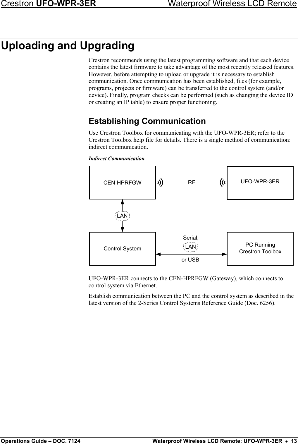 Crestron UFO-WPR-3ER    Waterproof Wireless LCD Remote Uploading and Upgrading Crestron recommends using the latest programming software and that each device contains the latest firmware to take advantage of the most recently released features. However, before attempting to upload or upgrade it is necessary to establish communication. Once communication has been established, files (for example, programs, projects or firmware) can be transferred to the control system (and/or device). Finally, program checks can be performed (such as changing the device ID or creating an IP table) to ensure proper functioning. Establishing Communication Use Crestron Toolbox for communicating with the UFO-WPR-3ER; refer to the Crestron Toolbox help file for details. There is a single method of communication: indirect communication. Indirect Communication Control SystemCEN-HPRFGW RFPC RunningCrestron ToolboxLANor USBSerial,LANUFO-WPR-3ER UFO-WPR-3ER connects to the CEN-HPRFGW (Gateway), which connects to control system via Ethernet. Establish communication between the PC and the control system as described in the latest version of the 2-Series Control Systems Reference Guide (Doc. 6256).         Operations Guide – DOC. 7124  Waterproof Wireless LCD Remote: UFO-WPR-3ER  •  13 