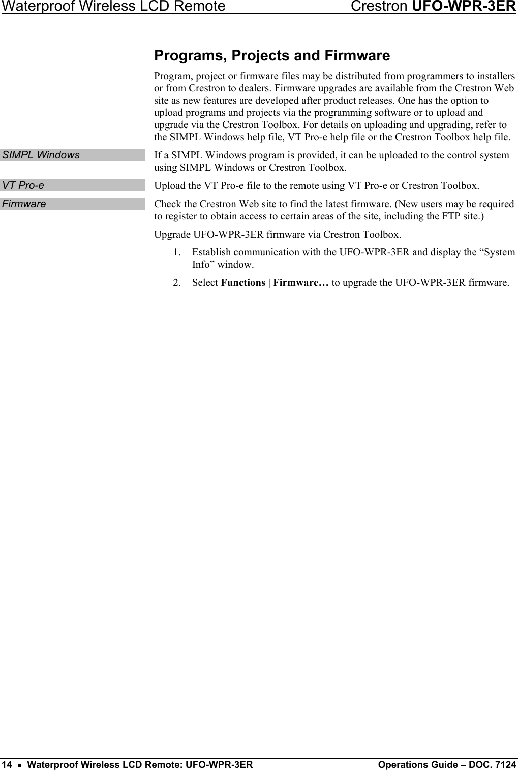 Waterproof Wireless LCD Remote    Crestron UFO-WPR-3ER Programs, Projects and Firmware Program, project or firmware files may be distributed from programmers to installers or from Crestron to dealers. Firmware upgrades are available from the Crestron Web site as new features are developed after product releases. One has the option to upload programs and projects via the programming software or to upload and upgrade via the Crestron Toolbox. For details on uploading and upgrading, refer to the SIMPL Windows help file, VT Pro-e help file or the Crestron Toolbox help file. SIMPL Windows  If a SIMPL Windows program is provided, it can be uploaded to the control system using SIMPL Windows or Crestron Toolbox. VT Pro-e  Upload the VT Pro-e file to the remote using VT Pro-e or Crestron Toolbox. Firmware  Check the Crestron Web site to find the latest firmware. (New users may be required to register to obtain access to certain areas of the site, including the FTP site.) Upgrade UFO-WPR-3ER firmware via Crestron Toolbox. 1.  Establish communication with the UFO-WPR-3ER and display the “System Info” window. 2. Select Functions | Firmware… to upgrade the UFO-WPR-3ER firmware.  14  •  Waterproof Wireless LCD Remote: UFO-WPR-3ER  Operations Guide – DOC. 7124 