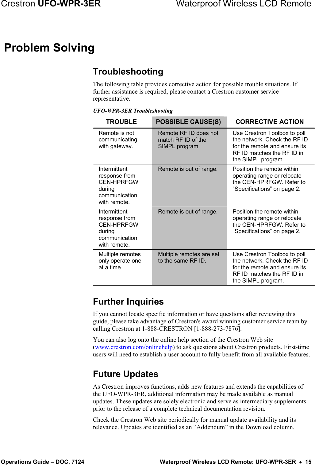 Crestron UFO-WPR-3ER    Waterproof Wireless LCD Remote  Problem Solving Troubleshooting The following table provides corrective action for possible trouble situations. If further assistance is required, please contact a Crestron customer service representative. UFO-WPR-3ER Troubleshooting TROUBLE  POSSIBLE CAUSE(S)  CORRECTIVE ACTION Remote is not communicating with gateway. Remote RF ID does not match RF ID of the SIMPL program. Use Crestron Toolbox to poll the network. Check the RF ID for the remote and ensure its RF ID matches the RF ID in the SIMPL program. Intermittent response from CEN-HPRFGW during communication with remote. Remote is out of range.  Position the remote within operating range or relocate the CEN-HPRFGW. Refer to “Specifications” on page 2. Intermittent response from CEN-HPRFGW during communication with remote. Remote is out of range.  Position the remote within operating range or relocate the CEN-HPRFGW. Refer to “Specifications” on page 2. Multiple remotes only operate one at a time. Multiple remotes are set to the same RF ID. Use Crestron Toolbox to poll the network. Check the RF ID for the remote and ensure its RF ID matches the RF ID in the SIMPL program. Further Inquiries If you cannot locate specific information or have questions after reviewing this guide, please take advantage of Crestron&apos;s award winning customer service team by calling Crestron at 1-888-CRESTRON [1-888-273-7876]. You can also log onto the online help section of the Crestron Web site (www.crestron.com/onlinehelp) to ask questions about Crestron products. First-time users will need to establish a user account to fully benefit from all available features. Future Updates As Crestron improves functions, adds new features and extends the capabilities of the UFO-WPR-3ER, additional information may be made available as manual updates. These updates are solely electronic and serve as intermediary supplements prior to the release of a complete technical documentation revision. Check the Crestron Web site periodically for manual update availability and its relevance. Updates are identified as an “Addendum” in the Download column. Operations Guide – DOC. 7124  Waterproof Wireless LCD Remote: UFO-WPR-3ER  •  15 
