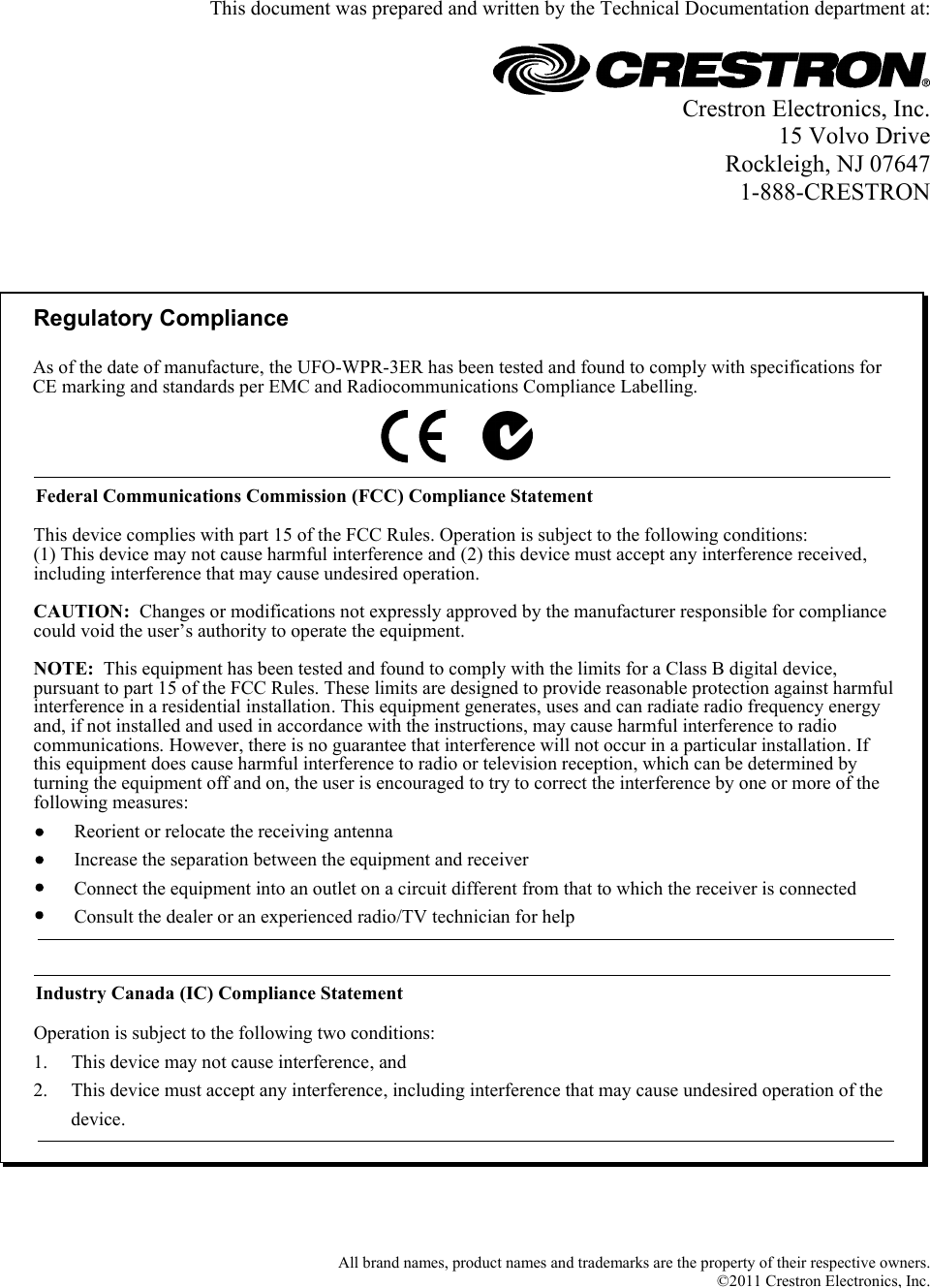   This document was prepared and written by the Technical Documentation department at:   Crestron Electronics, Inc. 15 Volvo Drive Rockleigh, NJ 07647 1-888-CRESTRON    Regulatory ComplianceFederal Communications Commission (FCC) Compliance StatementOperation is subject to the following two conditions:Industry Canada (IC) Compliance StatementThis device complies with part 15 of the FCC Rules. Operation is subject to the following conditions:(1) This device may not cause harmful interference and (2) this device must accept any interference received, including interference that may cause undesired operation.CAUTION:  Changes or modifications not expressly approved by the manufacturer responsible for compliance could void the user’s authority to operate the equipment. NOTE:  This equipment has been tested and found to comply with the limits for a Class B digital device, pursuant to part 15 of the FCC Rules. These limits are designed to provide reasonable protection against harmful interference in a residential installation. This equipment generates, uses and can radiate radio frequency energy and, if not installed and used in accordance with the instructions, may cause harmful interference to radio communications. However, there is no guarantee that interference will not occur in a particular installation. If this equipment does cause harmful interference to radio or television reception, which can be determined by turning the equipment off and on, the user is encouraged to try to correct the interference by one or more of the following measures:1.     This device may not cause interference, and2.     This device must accept any interference, including interference that may cause undesired operation of the           device.Reorient or relocate the receiving antennaIncrease the separation between the equipment and receiverConnect the equipment into an outlet on a circuit different from that to which the receiver is connectedConsult the dealer or an experienced radio/TV technician for helpAs of the date of manufacture, the UFO-WPR-3ER has been tested and found to comply with specifications for CE marking and standards per EMC and Radiocommunications Compliance Labelling.    All brand names, product names and trademarks are the property of their respective owners. ©2011 Crestron Electronics, Inc.   