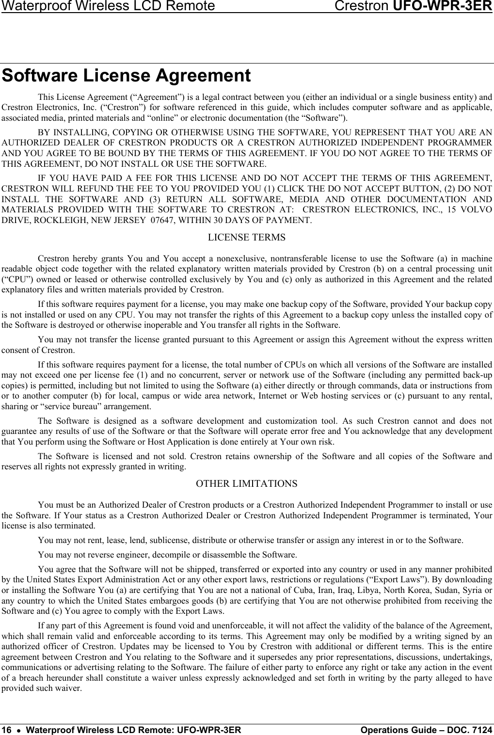 Waterproof Wireless LCD Remote    Crestron UFO-WPR-3ER Software License Agreement This License Agreement (“Agreement”) is a legal contract between you (either an individual or a single business entity) and Crestron Electronics, Inc. (“Crestron”) for software referenced in this guide, which includes computer software and as applicable, associated media, printed materials and “online” or electronic documentation (the “Software”). BY INSTALLING, COPYING OR OTHERWISE USING THE SOFTWARE, YOU REPRESENT THAT YOU ARE AN AUTHORIZED DEALER OF CRESTRON PRODUCTS OR A CRESTRON AUTHORIZED INDEPENDENT PROGRAMMER AND YOU AGREE TO BE BOUND BY THE TERMS OF THIS AGREEMENT. IF YOU DO NOT AGREE TO THE TERMS OF THIS AGREEMENT, DO NOT INSTALL OR USE THE SOFTWARE. IF YOU HAVE PAID A FEE FOR THIS LICENSE AND DO NOT ACCEPT THE TERMS OF THIS AGREEMENT, CRESTRON WILL REFUND THE FEE TO YOU PROVIDED YOU (1) CLICK THE DO NOT ACCEPT BUTTON, (2) DO NOT INSTALL THE SOFTWARE AND (3) RETURN ALL SOFTWARE, MEDIA AND OTHER DOCUMENTATION AND MATERIALS PROVIDED WITH THE SOFTWARE TO CRESTRON AT:  CRESTRON ELECTRONICS, INC., 15 VOLVO DRIVE, ROCKLEIGH, NEW JERSEY  07647, WITHIN 30 DAYS OF PAYMENT. LICENSE TERMS Crestron hereby grants You and You accept a nonexclusive, nontransferable license to use the Software (a) in machine readable object code together with the related explanatory written materials provided by Crestron (b) on a central processing unit (“CPU”) owned or leased or otherwise controlled exclusively by You and (c) only as authorized in this Agreement and the related explanatory files and written materials provided by Crestron. If this software requires payment for a license, you may make one backup copy of the Software, provided Your backup copy is not installed or used on any CPU. You may not transfer the rights of this Agreement to a backup copy unless the installed copy of the Software is destroyed or otherwise inoperable and You transfer all rights in the Software. You may not transfer the license granted pursuant to this Agreement or assign this Agreement without the express written consent of Crestron. If this software requires payment for a license, the total number of CPUs on which all versions of the Software are installed may not exceed one per license fee (1) and no concurrent, server or network use of the Software (including any permitted back-up copies) is permitted, including but not limited to using the Software (a) either directly or through commands, data or instructions from or to another computer (b) for local, campus or wide area network, Internet or Web hosting services or (c) pursuant to any rental, sharing or “service bureau” arrangement. The Software is designed as a software development and customization tool. As such Crestron cannot and does not guarantee any results of use of the Software or that the Software will operate error free and You acknowledge that any development that You perform using the Software or Host Application is done entirely at Your own risk. The Software is licensed and not sold. Crestron retains ownership of the Software and all copies of the Software and reserves all rights not expressly granted in writing. OTHER LIMITATIONS You must be an Authorized Dealer of Crestron products or a Crestron Authorized Independent Programmer to install or use the Software. If Your status as a Crestron Authorized Dealer or Crestron Authorized Independent Programmer is terminated, Your license is also terminated. You may not rent, lease, lend, sublicense, distribute or otherwise transfer or assign any interest in or to the Software. You may not reverse engineer, decompile or disassemble the Software. You agree that the Software will not be shipped, transferred or exported into any country or used in any manner prohibited by the United States Export Administration Act or any other export laws, restrictions or regulations (“Export Laws”). By downloading or installing the Software You (a) are certifying that You are not a national of Cuba, Iran, Iraq, Libya, North Korea, Sudan, Syria or any country to which the United States embargoes goods (b) are certifying that You are not otherwise prohibited from receiving the Software and (c) You agree to comply with the Export Laws. If any part of this Agreement is found void and unenforceable, it will not affect the validity of the balance of the Agreement, which shall remain valid and enforceable according to its terms. This Agreement may only be modified by a writing signed by an authorized officer of Crestron. Updates may be licensed to You by Crestron with additional or different terms. This is the entire agreement between Crestron and You relating to the Software and it supersedes any prior representations, discussions, undertakings, communications or advertising relating to the Software. The failure of either party to enforce any right or take any action in the event of a breach hereunder shall constitute a waiver unless expressly acknowledged and set forth in writing by the party alleged to have provided such waiver. 16  •  Waterproof Wireless LCD Remote: UFO-WPR-3ER  Operations Guide – DOC. 7124 