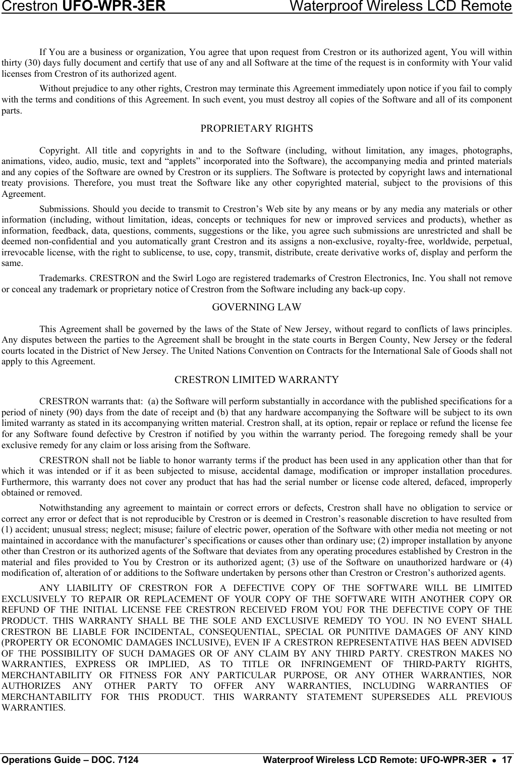 Crestron UFO-WPR-3ER    Waterproof Wireless LCD Remote If You are a business or organization, You agree that upon request from Crestron or its authorized agent, You will within thirty (30) days fully document and certify that use of any and all Software at the time of the request is in conformity with Your valid licenses from Crestron of its authorized agent. Without prejudice to any other rights, Crestron may terminate this Agreement immediately upon notice if you fail to comply with the terms and conditions of this Agreement. In such event, you must destroy all copies of the Software and all of its component parts. PROPRIETARY RIGHTS Copyright. All title and copyrights in and to the Software (including, without limitation, any images, photographs, animations, video, audio, music, text and “applets” incorporated into the Software), the accompanying media and printed materials and any copies of the Software are owned by Crestron or its suppliers. The Software is protected by copyright laws and international treaty provisions. Therefore, you must treat the Software like any other copyrighted material, subject to the provisions of this Agreement. Submissions. Should you decide to transmit to Crestron’s Web site by any means or by any media any materials or other information (including, without limitation, ideas, concepts or techniques for new or improved services and products), whether as information, feedback, data, questions, comments, suggestions or the like, you agree such submissions are unrestricted and shall be deemed non-confidential and you automatically grant Crestron and its assigns a non-exclusive, royalty-free, worldwide, perpetual, irrevocable license, with the right to sublicense, to use, copy, transmit, distribute, create derivative works of, display and perform the same. Trademarks. CRESTRON and the Swirl Logo are registered trademarks of Crestron Electronics, Inc. You shall not remove or conceal any trademark or proprietary notice of Crestron from the Software including any back-up copy. GOVERNING LAW This Agreement shall be governed by the laws of the State of New Jersey, without regard to conflicts of laws principles. Any disputes between the parties to the Agreement shall be brought in the state courts in Bergen County, New Jersey or the federal courts located in the District of New Jersey. The United Nations Convention on Contracts for the International Sale of Goods shall not apply to this Agreement. CRESTRON LIMITED WARRANTY CRESTRON warrants that:  (a) the Software will perform substantially in accordance with the published specifications for a period of ninety (90) days from the date of receipt and (b) that any hardware accompanying the Software will be subject to its own limited warranty as stated in its accompanying written material. Crestron shall, at its option, repair or replace or refund the license fee for any Software found defective by Crestron if notified by you within the warranty period. The foregoing remedy shall be your exclusive remedy for any claim or loss arising from the Software. CRESTRON shall not be liable to honor warranty terms if the product has been used in any application other than that for which it was intended or if it as been subjected to misuse, accidental damage, modification or improper installation procedures. Furthermore, this warranty does not cover any product that has had the serial number or license code altered, defaced, improperly obtained or removed. Notwithstanding any agreement to maintain or correct errors or defects, Crestron shall have no obligation to service or correct any error or defect that is not reproducible by Crestron or is deemed in Crestron’s reasonable discretion to have resulted from (1) accident; unusual stress; neglect; misuse; failure of electric power, operation of the Software with other media not meeting or not maintained in accordance with the manufacturer’s specifications or causes other than ordinary use; (2) improper installation by anyone other than Crestron or its authorized agents of the Software that deviates from any operating procedures established by Crestron in the material and files provided to You by Crestron or its authorized agent; (3) use of the Software on unauthorized hardware or (4) modification of, alteration of or additions to the Software undertaken by persons other than Crestron or Crestron’s authorized agents. ANY LIABILITY OF CRESTRON FOR A DEFECTIVE COPY OF THE SOFTWARE WILL BE LIMITED EXCLUSIVELY TO REPAIR OR REPLACEMENT OF YOUR COPY OF THE SOFTWARE WITH ANOTHER COPY OR REFUND OF THE INITIAL LICENSE FEE CRESTRON RECEIVED FROM YOU FOR THE DEFECTIVE COPY OF THE PRODUCT. THIS WARRANTY SHALL BE THE SOLE AND EXCLUSIVE REMEDY TO YOU. IN NO EVENT SHALL CRESTRON BE LIABLE FOR INCIDENTAL, CONSEQUENTIAL, SPECIAL OR PUNITIVE DAMAGES OF ANY KIND (PROPERTY OR ECONOMIC DAMAGES INCLUSIVE), EVEN IF A CRESTRON REPRESENTATIVE HAS BEEN ADVISED OF THE POSSIBILITY OF SUCH DAMAGES OR OF ANY CLAIM BY ANY THIRD PARTY. CRESTRON MAKES NO WARRANTIES, EXPRESS OR IMPLIED, AS TO TITLE OR INFRINGEMENT OF THIRD-PARTY RIGHTS, MERCHANTABILITY OR FITNESS FOR ANY PARTICULAR PURPOSE, OR ANY OTHER WARRANTIES, NOR AUTHORIZES ANY OTHER PARTY TO OFFER ANY WARRANTIES, INCLUDING WARRANTIES OF MERCHANTABILITY FOR THIS PRODUCT. THIS WARRANTY STATEMENT SUPERSEDES ALL PREVIOUS WARRANTIES. Operations Guide – DOC. 7124  Waterproof Wireless LCD Remote: UFO-WPR-3ER  •  17 