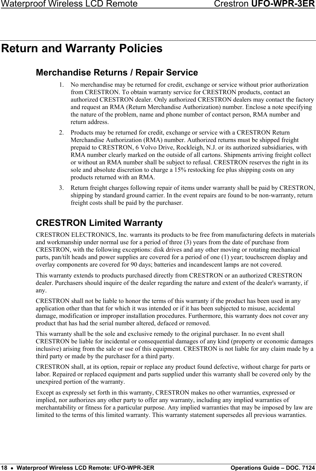 Waterproof Wireless LCD Remote    Crestron UFO-WPR-3ER Return and Warranty Policies Merchandise Returns / Repair Service 1.  No merchandise may be returned for credit, exchange or service without prior authorization from CRESTRON. To obtain warranty service for CRESTRON products, contact an authorized CRESTRON dealer. Only authorized CRESTRON dealers may contact the factory and request an RMA (Return Merchandise Authorization) number. Enclose a note specifying the nature of the problem, name and phone number of contact person, RMA number and return address. 2.  Products may be returned for credit, exchange or service with a CRESTRON Return Merchandise Authorization (RMA) number. Authorized returns must be shipped freight prepaid to CRESTRON, 6 Volvo Drive, Rockleigh, N.J. or its authorized subsidiaries, with RMA number clearly marked on the outside of all cartons. Shipments arriving freight collect or without an RMA number shall be subject to refusal. CRESTRON reserves the right in its sole and absolute discretion to charge a 15% restocking fee plus shipping costs on any products returned with an RMA. 3.  Return freight charges following repair of items under warranty shall be paid by CRESTRON, shipping by standard ground carrier. In the event repairs are found to be non-warranty, return freight costs shall be paid by the purchaser. CRESTRON Limited Warranty CRESTRON ELECTRONICS, Inc. warrants its products to be free from manufacturing defects in materials and workmanship under normal use for a period of three (3) years from the date of purchase from CRESTRON, with the following exceptions: disk drives and any other moving or rotating mechanical parts, pan/tilt heads and power supplies are covered for a period of one (1) year; touchscreen display and overlay components are covered for 90 days; batteries and incandescent lamps are not covered. This warranty extends to products purchased directly from CRESTRON or an authorized CRESTRON dealer. Purchasers should inquire of the dealer regarding the nature and extent of the dealer&apos;s warranty, if any. CRESTRON shall not be liable to honor the terms of this warranty if the product has been used in any application other than that for which it was intended or if it has been subjected to misuse, accidental damage, modification or improper installation procedures. Furthermore, this warranty does not cover any product that has had the serial number altered, defaced or removed. This warranty shall be the sole and exclusive remedy to the original purchaser. In no event shall CRESTRON be liable for incidental or consequential damages of any kind (property or economic damages inclusive) arising from the sale or use of this equipment. CRESTRON is not liable for any claim made by a third party or made by the purchaser for a third party. CRESTRON shall, at its option, repair or replace any product found defective, without charge for parts or labor. Repaired or replaced equipment and parts supplied under this warranty shall be covered only by the unexpired portion of the warranty. Except as expressly set forth in this warranty, CRESTRON makes no other warranties, expressed or implied, nor authorizes any other party to offer any warranty, including any implied warranties of merchantability or fitness for a particular purpose. Any implied warranties that may be imposed by law are limited to the terms of this limited warranty. This warranty statement supersedes all previous warranties.  18  •  Waterproof Wireless LCD Remote: UFO-WPR-3ER  Operations Guide – DOC. 7124 