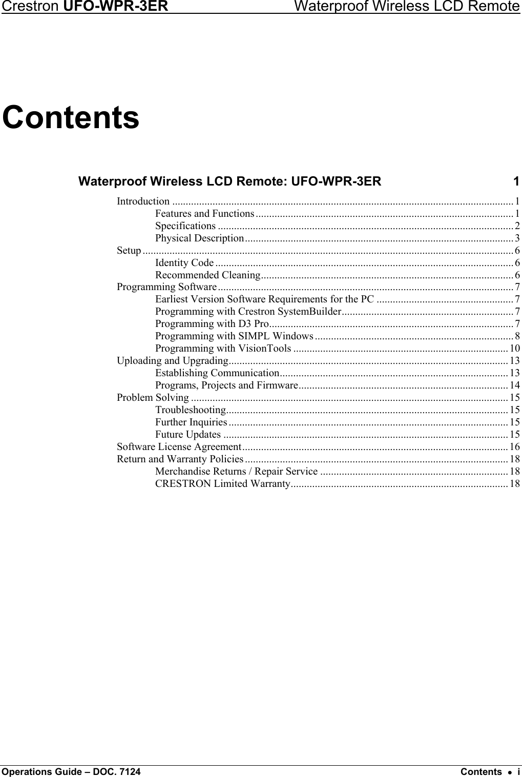 Crestron UFO-WPR-3ER    Waterproof Wireless LCD Remote Contents Waterproof Wireless LCD Remote: UFO-WPR-3ER  1 Introduction ...............................................................................................................................1 Features and Functions................................................................................................1 Specifications ..............................................................................................................2 Physical Description.................................................................................................... 3 Setup ..........................................................................................................................................6 Identity Code ...............................................................................................................6 Recommended Cleaning..............................................................................................6 Programming Software..............................................................................................................7 Earliest Version Software Requirements for the PC ...................................................7 Programming with Crestron SystemBuilder................................................................ 7 Programming with D3 Pro...........................................................................................7 Programming with SIMPL Windows ..........................................................................8 Programming with VisionTools ................................................................................10 Uploading and Upgrading........................................................................................................ 13 Establishing Communication.....................................................................................13 Programs, Projects and Firmware.............................................................................. 14 Problem Solving ......................................................................................................................15 Troubleshooting......................................................................................................... 15 Further Inquiries ........................................................................................................ 15 Future Updates ..........................................................................................................15 Software License Agreement................................................................................................... 16 Return and Warranty Policies .................................................................................................. 18 Merchandise Returns / Repair Service ......................................................................18 CRESTRON Limited Warranty.................................................................................18  Operations Guide – DOC. 7124  Contents  •  i 