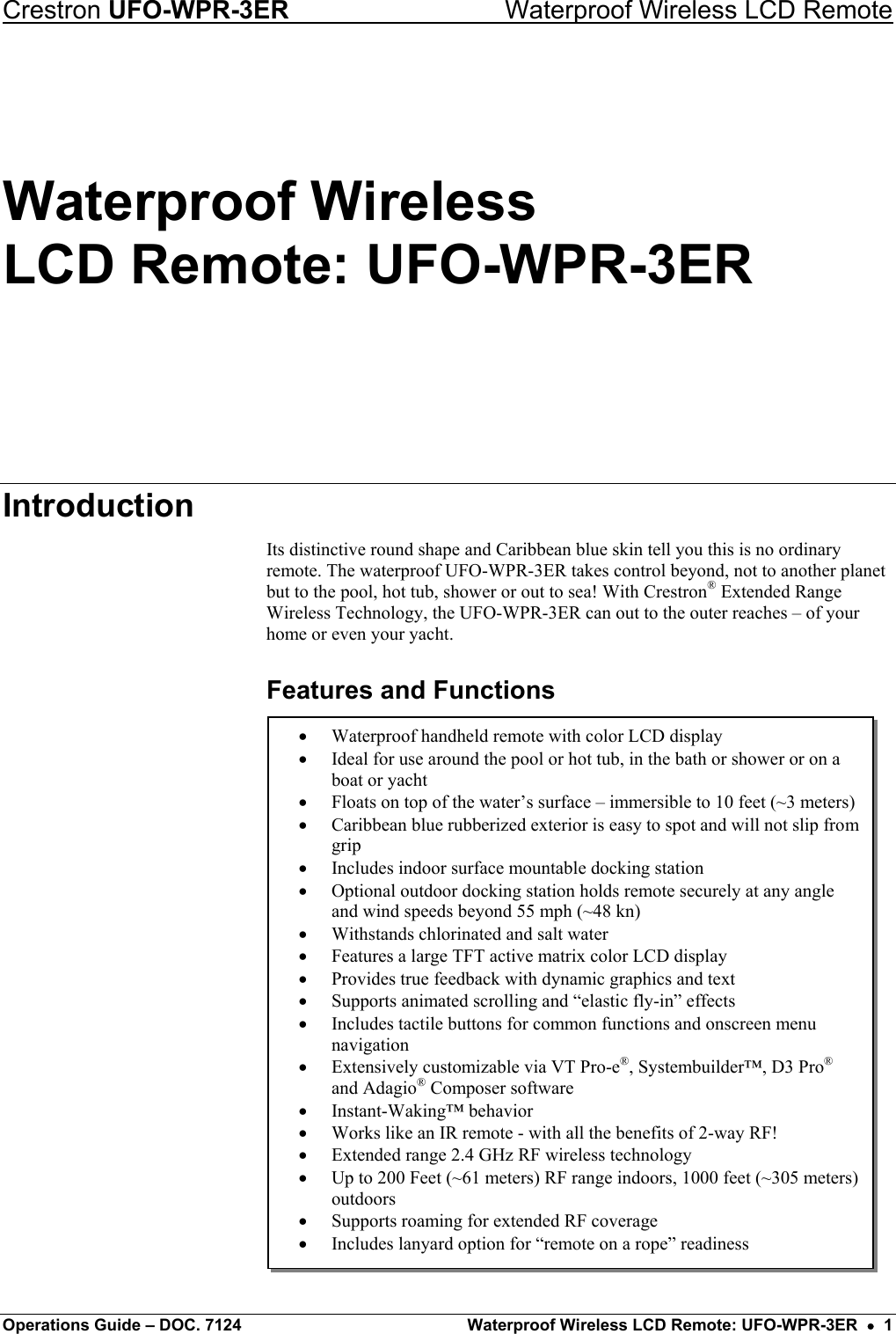 Crestron UFO-WPR-3ER    Waterproof Wireless LCD Remote Waterproof Wireless LCD Remote: UFO-WPR-3ER Introduction Its distinctive round shape and Caribbean blue skin tell you this is no ordinary remote. The waterproof UFO-WPR-3ER takes control beyond, not to another planet but to the pool, hot tub, shower or out to sea! With Crestron® Extended Range Wireless Technology, the UFO-WPR-3ER can out to the outer reaches – of your home or even your yacht. Features and Functions  •  Waterproof handheld remote with color LCD display •  Ideal for use around the pool or hot tub, in the bath or shower or on a boat or yacht •  Floats on top of the water’s surface – immersible to 10 feet (~3 meters)•  Caribbean blue rubberized exterior is easy to spot and will not slip fromgrip •  Includes indoor surface mountable docking station •  Optional outdoor docking station holds remote securely at any angle and wind speeds beyond 55 mph (~48 kn) •  Withstands chlorinated and salt water •  Features a large TFT active matrix color LCD display •  Provides true feedback with dynamic graphics and text •  Supports animated scrolling and “elastic fly-in” effects •  Includes tactile buttons for common functions and onscreen menu navigation •  Extensively customizable via VT Pro-e®, Systembuilder™, D3 Pro® and Adagio® Composer software •  Instant-Waking™ behavior •  Works like an IR remote - with all the benefits of 2-way RF! •  Extended range 2.4 GHz RF wireless technology •  Up to 200 Feet (~61 meters) RF range indoors, 1000 feet (~305 meters) outdoors •  Supports roaming for extended RF coverage •  Includes lanyard option for “remote on a rope” readiness     Operations Guide – DOC. 7124  Waterproof Wireless LCD Remote: UFO-WPR-3ER  •  1 