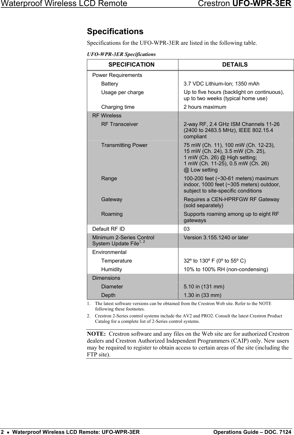 Waterproof Wireless LCD Remote    Crestron UFO-WPR-3ER Specifications Specifications for the UFO-WPR-3ER are listed in the following table. UFO-WPR-3ER Specifications SPECIFICATION DETAILS Power Requirements     Battery  3.7 VDC Lithium-Ion; 1350 mAh   Usage per charge  Up to five hours (backlight on continuous), up to two weeks (typical home use)   Charging time  2 hours maximum RF Wireless    RF Transceiver  2-way RF, 2.4 GHz ISM Channels 11-26 (2400 to 2483.5 MHz), IEEE 802.15.4 compliant  Transmitting Power  75 mW (Ch. 11), 100 mW (Ch. 12-23),  15 mW (Ch. 24), 3.5 mW (Ch. 25),  1 mW (Ch. 26) @ High setting; 1 mW (Ch. 11-25), 0.5 mW (Ch. 26)  @ Low setting  Range  100-200 feet (~30-61 meters) maximum indoor, 1000 feet (~305 meters) outdoor, subject to site-specific conditions  Gateway  Requires a CEN-HPRFGW RF Gateway (sold separately)  Roaming  Supports roaming among up to eight RF gateways Default RF ID  03 Minimum 2-Series Control System Update File1, 2 Version 3.155.1240 or later Environmental    Temperature  32º to 130º F (0º to 55º C)   Humidity  10% to 100% RH (non-condensing) Dimensions    Diameter  5.10 in (131 mm)  Depth  1.30 in (33 mm) 1.  The latest software versions can be obtained from the Crestron Web site. Refer to the NOTE following these footnotes. 2.  Crestron 2-Series control systems include the AV2 and PRO2. Consult the latest Crestron Product Catalog for a complete list of 2-Series control systems. NOTE:  Crestron software and any files on the Web site are for authorized Crestron dealers and Crestron Authorized Independent Programmers (CAIP) only. New users may be required to register to obtain access to certain areas of the site (including the FTP site).   2  •  Waterproof Wireless LCD Remote: UFO-WPR-3ER  Operations Guide – DOC. 7124 